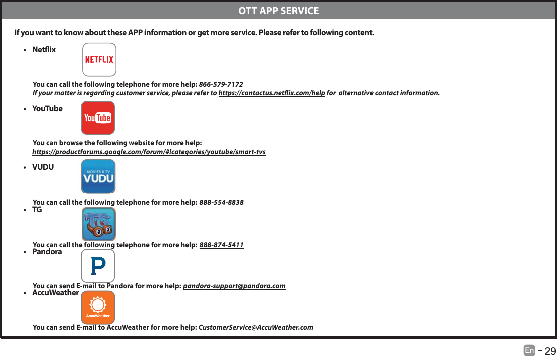       29En   -    If you want to know about these APP information or get more service. Please refer to following content.t Netix          You can call the following telephone for more help: 866-579-7172         If your matter is regarding customer service, please refer to https://contactus.netix.com/help for  alternative contact information.t YouTu b e           You can browse the following website for more help:         https://productforums.google.com/forum/#!categories/youtube/smart-tvst VUDU          You can call the following telephone for more help: 888-554-8838t TG          You can call the following telephone for more help: 888-874-5411t Pandora          You can send E-mail to Pandora for more help: pandora-support@pandora.comt AccuWeather          You can send E-mail to AccuWeather for more help: CustomerService@AccuWeather.com  OTT APP SERVICE