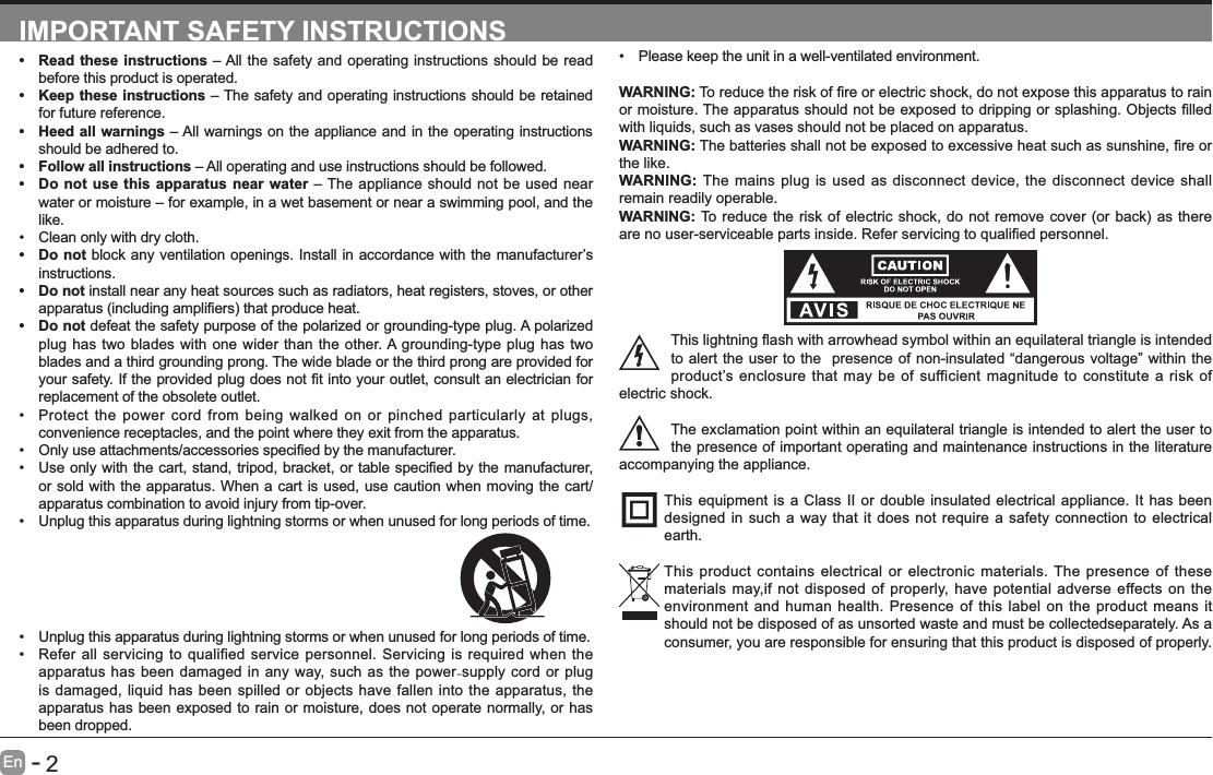      2En   -   IMPORTANT SAFETY INSTRUCTIONS Read these instructions &ndash; All the safety and operating instructions should be read before this product is operated.  Keep these instructions &ndash; The safety and operating instructions should be retained for future reference.  Heed all warnings &ndash; All warnings on the appliance and in the operating instructions should be adhered to.  Follow all instructions &ndash; All operating and use instructions should be followed.  Do not use this apparatus near water &ndash; The appliance should not be used near water or moisture &ndash; for example, in a wet basement or near a swimming pool, and the like. Clean only with dry cloth. Do not block any ventilation openings. Install in accordance with the manufacturer&rsquo;s instructions. Do not install near any heat sources such as radiators, heat registers, stoves, or other  Do not defeat the safety purpose of the polarized or grounding-type plug. A polarized plug has two blades with one wider than the other. A grounding-type plug has two blades and a third grounding prong. The wide blade or the third prong are provided for replacement of the obsolete outlet. Protect the power cord from being walked on or pinched particularly at plugs, convenience receptacles, and the point where they exit from the apparatus.  or sold with the apparatus. When a cart is used, use caution when moving the cart/apparatus combination to avoid injury from tip-over.  Unplug this apparatus during lightning storms or when unused for long periods of time. Please keep the unit in a well-ventilated environment.WARNING:with liquids, such as vases should not be placed on apparatus. WARNING:the like.WARNING: The mains plug is used as disconnect device, the disconnect device shall remain readily operable.WARNING:to alert the user to the  presence of non-insulated &ldquo;dangerous voltage&rdquo; within the product&rsquo;s enclosure that may be of sufficient magnitude to constitute a risk of electric shock.The exclamation point within an equilateral triangle is intended to alert the user to the presence of important operating and maintenance instructions in the literature accompanying the appliance. This equipment is a Class II or double insulated electrical appliance. It has been designed in such a way that it does not require a safety connection to electrical earth.This product contains electrical or electronic materials. The presence of these materials may,if not disposed of properly, have potential adverse effects on the environment and human health. Presence of this label on the product means it should not be disposed of as unsorted waste and must be collectedseparately. As a consumer, you are responsible for ensuring that this product is disposed of properly. Unplug this apparatus during lightning storms or when unused for long periods of time. Refer all servicing to qualified service personnel. Servicing is required when the apparatus has been damaged in any way, such as the power-supply cord or plug is damaged, liquid has been spilled or objects have fallen into the apparatus, the apparatus has been exposed to rain or moisture, does not operate normally, or has been dropped.