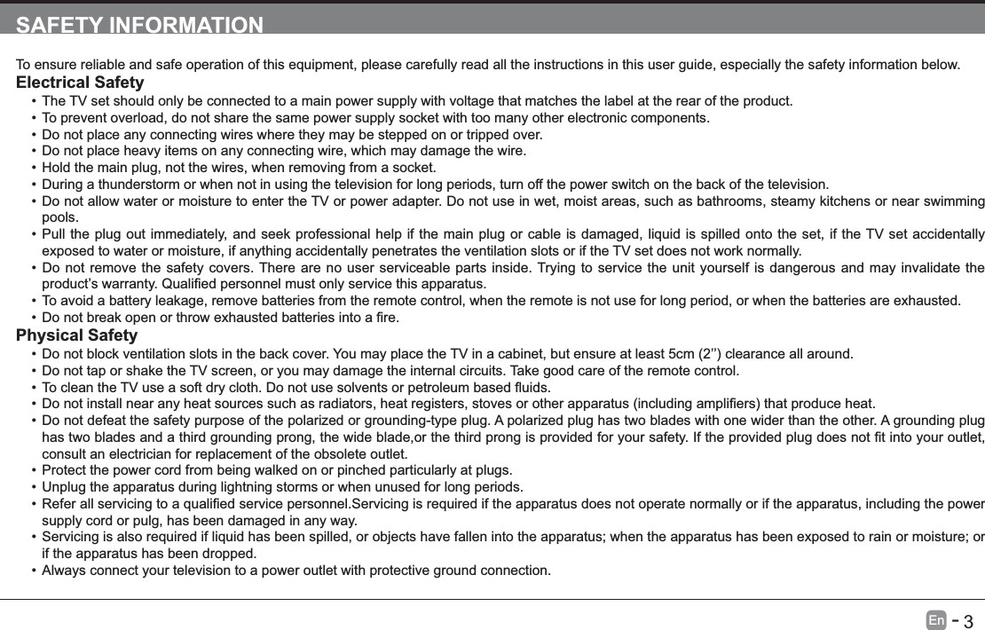       3En   -   SAFETY INFORMATIONTo ensure reliable and safe operation of this equipment, please carefully read all the instructions in this user guide, especially the safety information below.Electrical Safety The TV set should only be connected to a main power supply with voltage that matches the label at the rear of the product.To prevent overload, do not share the same power supply socket with too many other electronic components.Do not place any connecting wires where they may be stepped on or tripped over.Do not place heavy items on any connecting wire, which may damage the wire.Hold the main plug, not the wires, when removing from a socket.During a thunderstorm or when not in using the television for long periods, turn off the power switch on the back of the television.Do not allow water or moisture to enter the TV or power adapter. Do not use in wet, moist areas, such as bathrooms, steamy kitchens or near swimming pools.Pull the plug out immediately, and seek professional help if the main plug or cable is damaged, liquid is spilled onto the set, if the TV set accidentally exposed to water or moisture, if anything accidentally penetrates the ventilation slots or if the TV set does not work normally.Do not remove the safety covers. There are no user serviceable parts inside. Trying to service the unit yourself is dangerous and may invalidate the To avoid a battery leakage, remove batteries from the remote control, when the remote is not use for long period, or when the batteries are exhausted.Physical Safety Do not tap or shake the TV screen, or you may damage the internal circuits. Take good care of the remote control.Do not defeat the safety purpose of the polarized or grounding-type plug. A polarized plug has two blades with one wider than the other. A grounding plug consult an electrician for replacement of the obsolete outlet. Protect the power cord from being walked on or pinched particularly at plugs. Unplug the apparatus during lightning storms or when unused for long periods.supply cord or pulg, has been damaged in any way.Servicing is also required if liquid has been spilled, or objects have fallen into the apparatus; when the apparatus has been exposed to rain or moisture; or if the apparatus has been dropped.Always connect your television to a power outlet with protective ground connection. 