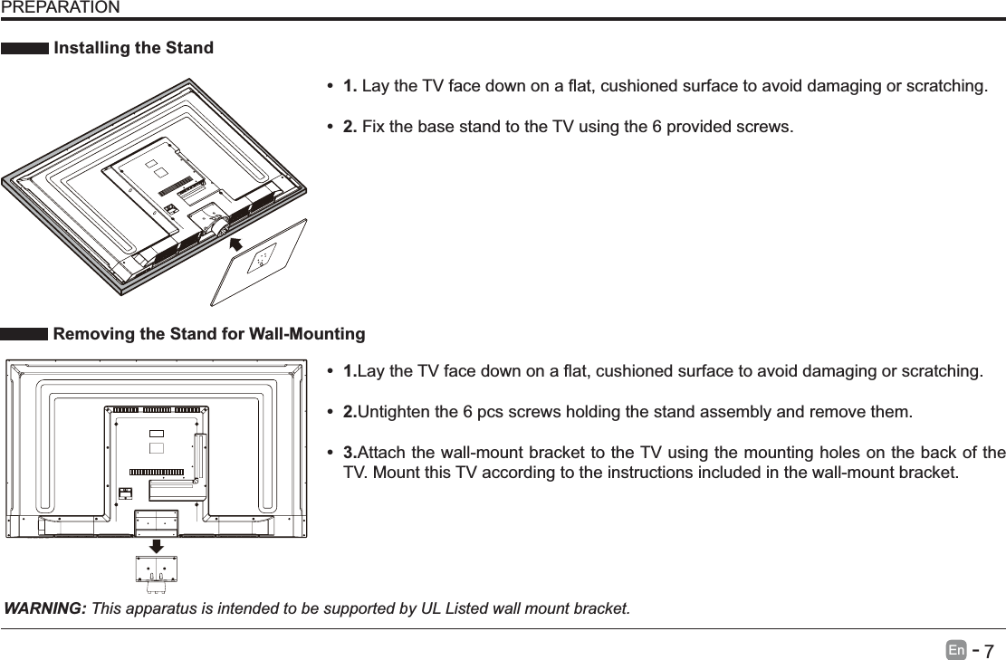       7En   -    Installing the StandWARNING: This apparatus is intended to be supported by UL Listed wall mount bracket. Removing the Stand for Wall-MountingPREPARATION damaging or scratching.      Fix the base stand to the TV using the 6 provided screws.  1.damaging or scratching. 2.Untighten the 6 pcs screws holding the stand assembly and remove them.     3.Attach the wall-mount bracket to the TV using the mounting holes on the back of the TV. Mount this TV according to the instructions included in the wall-mount bracket. 