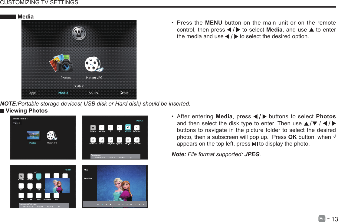       13En   -   &bull; After entering Media, press   buttons to select Photos and then select the disk type to enter. Then use   /   buttons to navigate in the picture folder to select the desired photo, then a subscreen will pop up.  Press OKbutton,when&radic;appears on the top left, press   to display the photo. MediaNOTE:Portable storage devices( USB disk or Hard disk) should be inserted.&bull; Press the MENU button on the main unit or on the remote control, then press   to select Media, and use  to enter the media and use   to select the desired option. Viewing PhotosNote: File format supported: JPEG. CUSTOMIZING TV SETTINGS