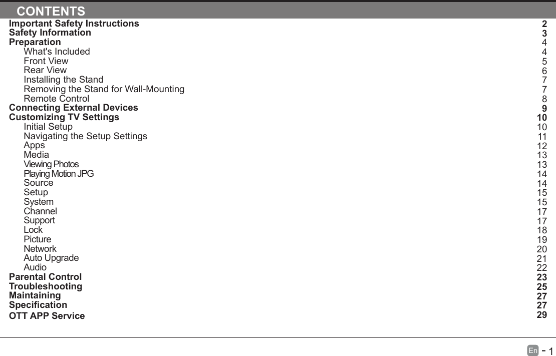       1En   -   Important Safety InstructionsSafety InformationPreparationWhat's IncludedFront ViewRear ViewInstalling the StandRemoving the Stand for Wall-MountingRemote ControlConnecting External DevicesCustomizing TV SettingsInitial SetupNavigating the Setup SettingsAppsMediaViewing PhotosPlaying Motion JPGSourceSetupSystemChannelSupportLockPictureNetworkAuto UpgradeAudioParental ControlTroubleshootingMaintainingSpecicationOTT APP ServiceCONTENTS234456778910101112131314141515171718192021222325272729