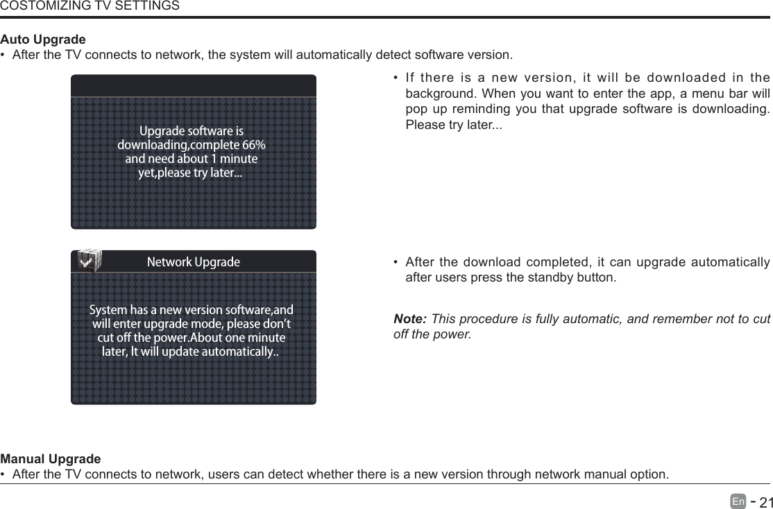       21En   -   &bull; If there is a new version, it will be downloaded in the background. When you want to enter the app, a menu bar will pop up reminding you that upgrade software is downloading. Please try later...&bull; After the download completed, it can upgrade automatically after users press the standby button.Note: This procedure is fully automatic, and remember not to cut off the power. Manual Upgrade&bull; After the TV connects to network, users can detect whether there is a new version through network manual option.  Auto Upgrade&bull; After the TV connects to network, the system will automatically detect software version. COSTOMIZING TV SETTINGSUpgrade software isdownloading,complete 66%and need about 1 minuteyet,please try later... System has a new version software,andwill enter upgrade mode, please don&rsquo;tcut o the power.About one minutelater, lt will update automatically.. Network Upgrade