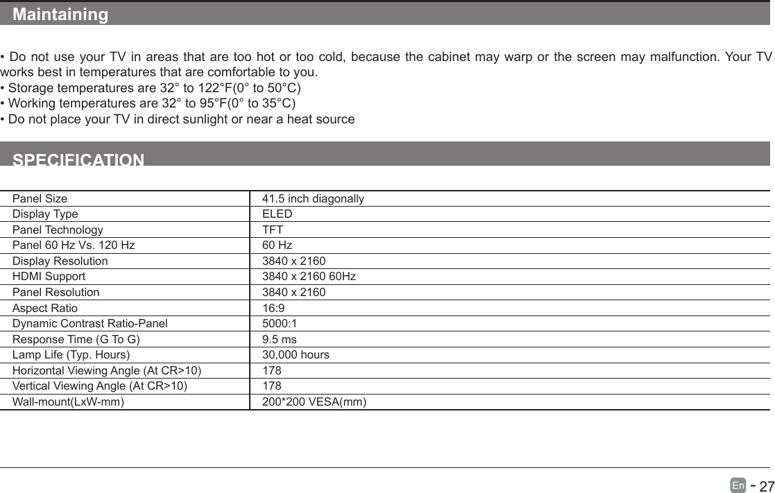       27En   -   Maintaining&bull;DonotuseyourTVinareasthataretoohotortoocold,becausethecabinetmaywarporthescreenmaymalfunction.YourTVworks best in temperatures that are comfortable to you.&bull;Storagetemperaturesare32&deg;to122&deg;F(0&deg;to50&deg;C)&bull;Workingtemperaturesare32&deg;to95&deg;F(0&deg;to35&deg;C)&bull;DonotplaceyourTVindirectsunlightornearaheatsourceSPECIFICATIONPanel Size 41.5 inch diagonally Display Type ELEDPanel Technology  TFTPanel 60 Hz Vs. 120 Hz 60 HzDisplay Resolution  3840 x 2160HDMI Support 3840 x 2160 60HzPanel Resolution  3840 x 2160Aspect Ratio 16:9Dynamic Contrast Ratio-Panel 5000:1ResponseTime(GToG) 9.5 msLampLife(Typ.Hours) 30,000 hoursHorizontalViewingAngle(AtCR>10) 178VerticalViewingAngle(AtCR>10) 178Wall-mount(LxW-mm) 200*200VESA(mm)
