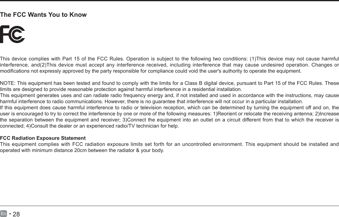       27En   -          28En   -   The FCC Wants You to KnowThisdevicecomplieswithPart15oftheFCCRules.Operationissubjecttothefollowingtwoconditions:(1)Thisdevicemaynotcauseharmfulinterference,and(2)Thisdevicemustacceptanyinterferencereceived,includinginterferencethatmaycauseundesiredoperation.Changesormodicationsnotexpresslyapprovedbythepartyresponsibleforcompliancecouldvoidtheuser'sauthoritytooperatetheequipment.NOTE: This equipment has been tested and found to comply with the limits for a Class B digital device, pursuant to Part 15 of the FCC Rules. These limits are designed to provide reasonable protection against harmful interference in a residential installation.This equipment generates uses and can radiate radio frequency energy and, if not installed and used in accordance with the instructions, may cause harmful interference to radio communications. However, there is no guarantee that interference will not occur in a particular installation. If this equipment does cause harmful interference to radio or television reception, which can be determined by turning the equipment off and on, the userisencouragedtotrytocorrecttheinterferencebyoneormoreofthefollowingmeasures:1)Reorientorrelocatethereceivingantenna;2)Increasetheseparationbetweentheequipmentandreceiver;3)Connecttheequipmentintoanoutletonacircuitdifferentfromthattowhichthereceiverisconnected;4)Consultthedealeroranexperiencedradio/TVtechnicianforhelp.FCC Radiation Exposure StatementThis equipment complies with FCC radiation exposure limits set forth for an uncontrolled environment. This equipment should be installed and operated with minimum distance 20cm between the radiator &amp; your body.