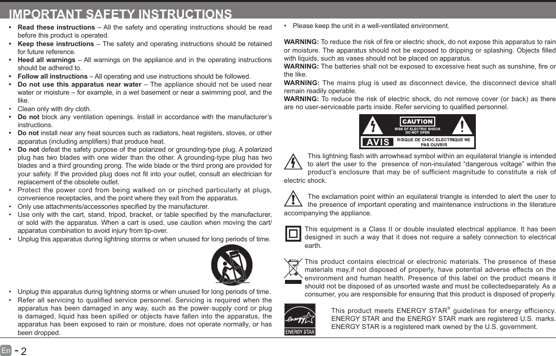       1En   -          2En   -   IMPORTANT SAFETY INSTRUCTIONS&bull; Read these instructions &ndash; All the safety and operating instructions should be read before this product is operated. &bull; Keep these instructions &ndash; The safety and operating instructions should be retained for future reference. &bull; Heed all warnings &ndash; All warnings on the appliance and in the operating instructions should be adhered to. &bull; Follow all instructions &ndash; All operating and use instructions should be followed. &bull; Do not use this apparatus near water &ndash; The appliance should not be used near water or moisture &ndash; for example, in a wet basement or near a swimming pool, and the like.&bull; Clean only with dry cloth.&bull; Do not block any ventilation openings. Install in accordance with the manufacturer&rsquo;s instructions.&bull; Do not install near any heat sources such as radiators, heat registers, stoves, or other apparatus(includingampliers)thatproduceheat.&bull; Do not defeat the safety purpose of the polarized or grounding-type plug. A polarized plug has two blades with one wider than the other. A grounding-type plug has two blades and a third grounding prong. The wide blade or the third prong are provided for yoursafety.Iftheprovidedplugdoesnottintoyouroutlet,consultanelectricianforreplacement of the obsolete outlet.&bull; Protect the power cord from being walked on or pinched particularly at plugs, convenience receptacles, and the point where they exit from the apparatus.&bull; Onlyuseattachments/accessoriesspeciedbythemanufacturer.&bull; Useonlywiththecart,stand,tripod,bracket,ortablespeciedbythemanufacturer,or sold with the apparatus. When a cart is used, use caution when moving the cart/apparatus combination to avoid injury from tip-over. &bull; Unplug this apparatus during lightning storms or when unused for long periods of time.&bull; Please keep the unit in a well-ventilated environment.WARNING:Toreducetheriskofreorelectricshock,donotexposethisapparatustorainormoisture.Theapparatusshouldnotbeexposedtodrippingorsplashing.Objectslledwith liquids, such as vases should not be placed on apparatus. WARNING:Thebatteriesshallnotbeexposedtoexcessiveheatsuchassunshine,reorthe like.WARNING:  The mains plug is used as disconnect device, the disconnect device shall remain readily operable.WARNING:Toreducetheriskofelectricshock,donotremovecover(orback)astherearenouser-serviceablepartsinside.Referservicingtoqualiedpersonnel.Thislightningashwitharrowheadsymbolwithinanequilateraltriangleisintendedto alert the user to the  presence of non-insulated &ldquo;dangerous voltage&rdquo; within the product&rsquo;s enclosure that may be of sufficient magnitude to constitute a risk of electric shock.The exclamation point within an equilateral triangle is intended to alert the user to the presence of important operating and maintenance instructions in the literature accompanying the appliance. This equipment is a Class II or double insulated electrical appliance. It has been designed in such a way that it does not require a safety connection to electrical earth.This product contains electrical or electronic materials. The presence of these materials may,if not disposed of properly, have potential adverse effects on the environment and human health. Presence of this label on the product means it should not be disposed of as unsorted waste and must be collectedseparately. As a consumer, you are responsible for ensuring that this product is disposed of properly.This product meets ENERGY STAR&reg; guidelines for energy efficiency. ENERGY STAR and the ENERGY STAR mark are registered U.S. marks. ENERGY STAR is a registered mark owned by the U.S. government.&bull; Unplug this apparatus during lightning storms or when unused for long periods of time.&bull; Refer all servicing to qualified service personnel. Servicing is required when the apparatus has been damaged in any way, such as the power-supply cord or plug is damaged, liquid has been spilled or objects have fallen into the apparatus, the apparatus has been exposed to rain or moisture, does not operate normally, or has been dropped.