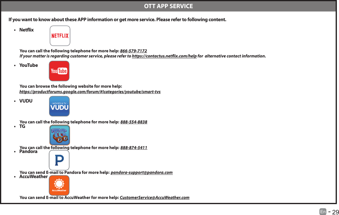       29En   -    If you want to know about these APP information or get more service. Please refer to following content.&bull; Netix          You can call the following telephone for more help: 866-579-7172         If your matter is regarding customer service, please refer to https://contactus.netix.com/help for  alternative contact information.&bull; YouTube          You can browse the following website for more help:         https://productforums.google.com/forum/#!categories/youtube/smart-tvs&bull; VUDU          You can call the following telephone for more help: 888-554-8838&bull; TG          You can call the following telephone for more help: 888-874-5411&bull; Pandora          You can send E-mail to Pandora for more help: pandora-support@pandora.com&bull; AccuWeather          You can send E-mail to AccuWeather for more help: CustomerService@AccuWeather.com  OTT APP SERVICE