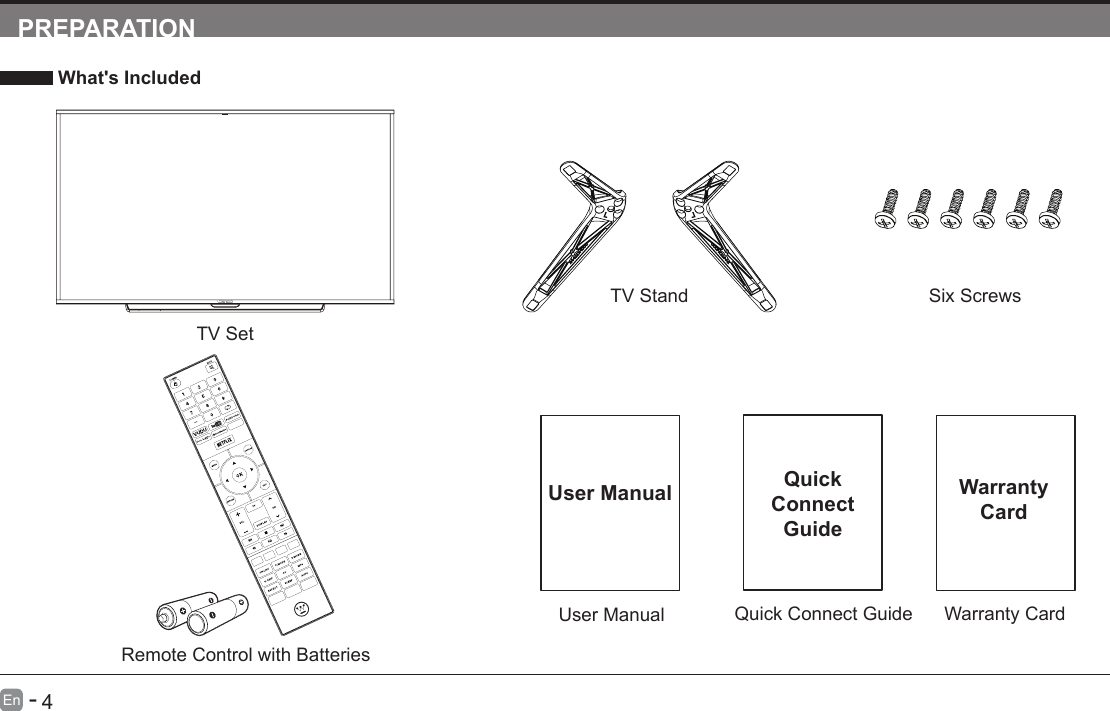       3En   -          4En   -   PREPARATION What's IncludedTV SetQuick Connect GuideQuickConnect GuideUser ManualUser ManualRemote Control with BatteriesTV Stand Six ScrewsWarranty CardWarranty Card