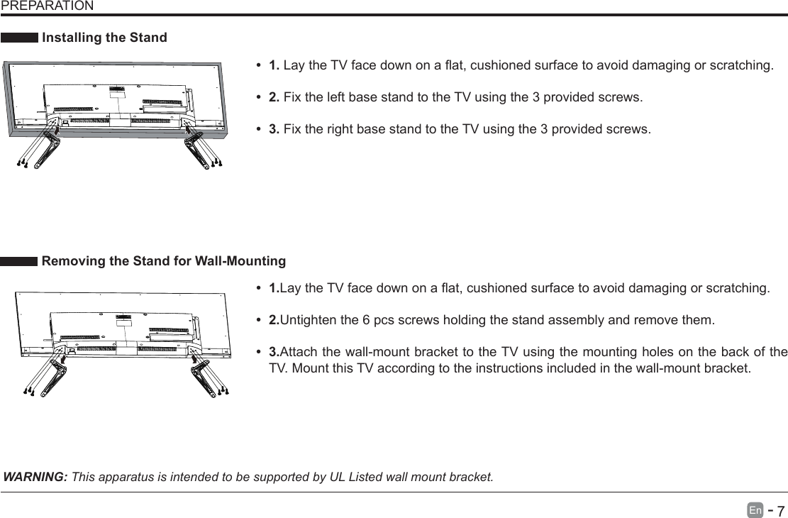       7En   -    Installing the Stand&bull; 1.LaytheTVfacedownonaat,cushionedsurfacetoavoiddamaging or scratching.     &bull; 2.Fix the left base stand to the TV using the 3 provided screws. &bull; 3.Fix the right base stand to the TV using the 3 provided screws.WARNING: This apparatus is intended to be supported by UL Listed wall mount bracket.&bull; 1.LaytheTVfacedownonaat,cushionedsurfacetoavoiddamaging or scratching.&bull; 2.Untighten the 6 pcs screws holding the stand assembly and remove them.    &bull; 3.Attach the wall-mount bracket to the TV using the mounting holes on the back of the TV. Mount this TV according to the instructions included in the wall-mount bracket.  Removing the Stand for Wall-MountingPREPARATION 