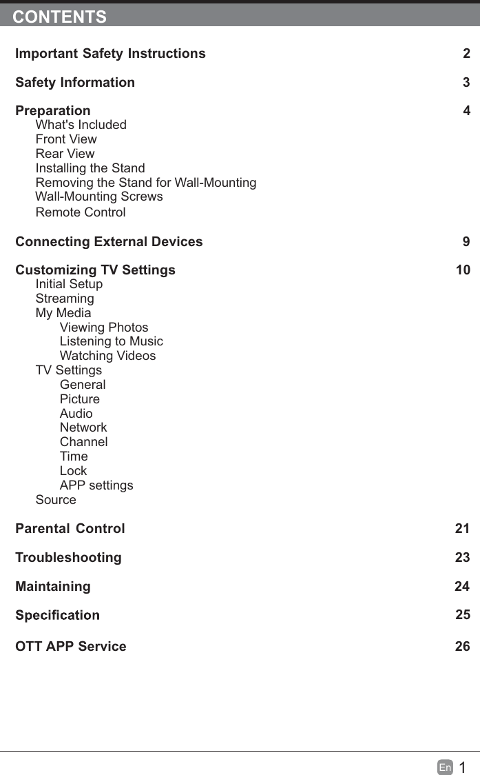 1En  CONTENTSImportant Safety Instructions                                                         2Safety Information                                                                            3Preparation                                                                                            4What's IncludedFront ViewRear ViewInstalling the StandRemoving the Stand for Wall-Mounting         Wall-Mounting ScrewsRemote ControlConnecting External Devices                                                 9Customizing TV Settings                                                               10Initial SetupStreamingMy MediaViewing PhotosListening to MusicWatching VideosTV SettingsGeneralPictureAudioNetworkChannelTimeLockAPP settingsSource Parental Control                                                               21Troubleshooting                                                                   23Maintaining                                                                                                24             25OTT APP Service                                                                              26