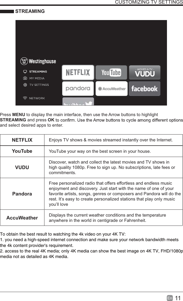 11En  CUSTOMIZING TV SETTINGS STREAMINGPress MENU to display the main interface, then use the Arrow buttons to highlight STREAMING and press OKand select desired apps to enter.NETFLIX Enjoys TV shows &amp; movies streamed instantly over the Internet.YouTube YouTube your way on the best screen in your house.VUDUDiscover, watch and collect the latest movies and TV shows in high quality 1080p. Free to sign up. No subscriptions, late fees or commitments. PandoraFree personalized radio that offers effortless and endless music enjoyment and discovery. Just start with the name of one of your favorite artists, songs, genres or composers and Pandora will do the rest. It&rsquo;s easy to create personalized stations that play only music you&rsquo;ll loveAccuWeather Displays the current weather conditions and the temperature anywhere in the world in centigrade or Fahrenheit.To obtain the best result to watching the 4k video on your 4K TV:1. you need a high-speed internet connection and make sure your network bandwidth meets 2. access to the real 4K media; only 4K media can show the best image on 4K TV, FHD/1080p the 4k content provider's requirement.media not as detailed as 4K media.
