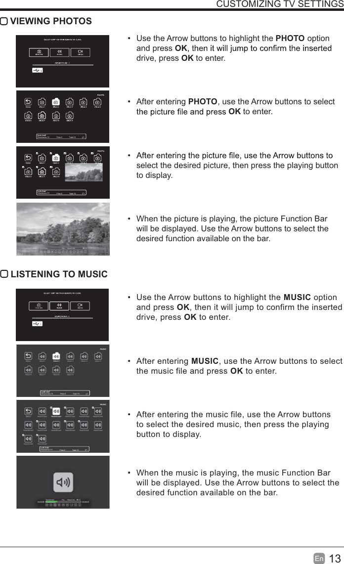 13En  CUSTOMIZING TV SETTINGS VIEWING PHOTOS  Use the Arrow buttons to highlight the PHOTO option and press OKdrive, press OK to enter. After entering PHOTO, use the Arrow buttons to select OK to enter. select the desired picture, then press the playing button to display.  When the picture is playing, the picture Function Bar will be displayed. Use the Arrow buttons to select the desired function available on the bar. LISTENING TO MUSIC  Use the Arrow buttons to highlight the MUSIC option and press OK, then it will jump to confirm the inserted drive, press OK to enter. After entering MUSIC, use the Arrow buttons to select the music file and press OK to enter.  After entering the music file, use the Arrow buttons to select the desired music, then press the playing button to display.  When the music is playing, the music Function Bar will be displayed. Use the Arrow buttons to select the desired function available on the bar.Directories:10 Files:0 Total:10Directories:10 Files:0 Total:10Directories:10 Files:0 Total:10Directories:10 Files:0 Total:10