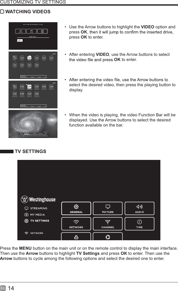 14En  CUSTOMIZING TV SETTINGS WATCHING VIDEOS  Use the Arrow buttons to highlight the VIDEO option and press OKpress OK to enter. After entering VIDEO, use the Arrow buttons to select OK to enter.  select the desired video, then press the playing button to display.  When the video is playing, the video Function Bar will be displayed. Use the Arrow buttons to select the desired function available on the bar. TV SETTINGSPress the MENU button on the main unit or on the remote control to display the main interface. Then use the Arrow buttons to highlight TV Settings and press OK to enter. Then use the Arrow buttons to cycle among the following options and select the desired one to enter. Directories:10 Files:0 Total:10Directories:10 Files:0 Total:10