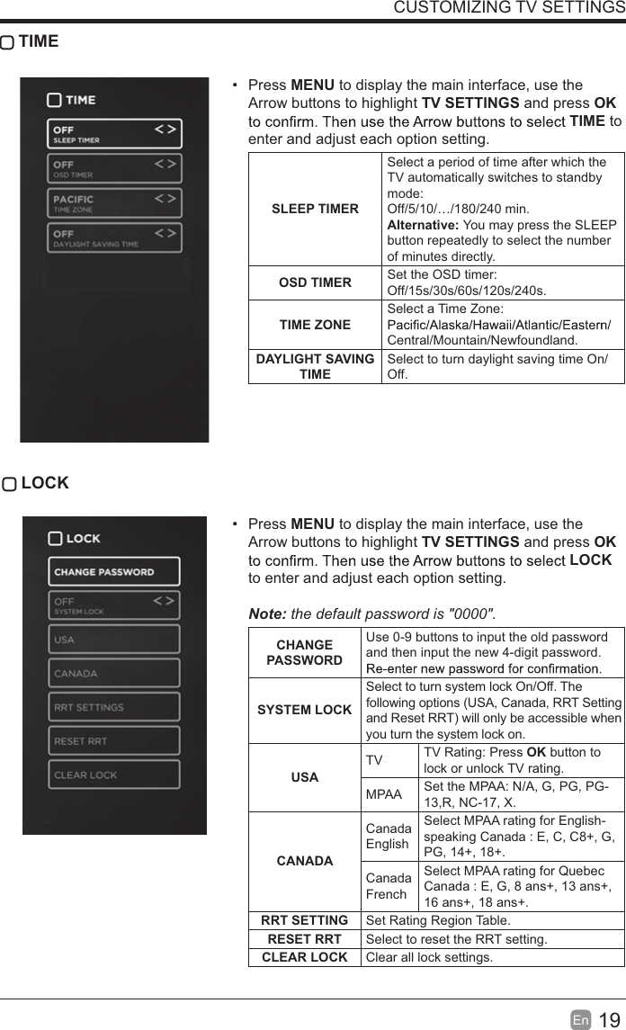 19En  CUSTOMIZING TV SETTINGS TIME Press MENU to display the main interface, use the Arrow buttons to highlight TV SETTINGS and press OK TIME to enter and adjust each option setting.SLEEP TIMERSelect a period of time after which the TV automatically switches to standby mode:Off/5/10/&hellip;/180/240 min. Alternative: You may press the SLEEP button repeatedly to select the number of minutes directly.OSD TIMER Set the OSD timer: Off/15s/30s/60s/120s/240s. TIME ZONESelect a Time Zone: Central/Mountain/Newfoundland.DAYLIGHT SAVING TIMESelect to turn daylight saving time On/Off. LOCK Press MENU to display the main interface, use the Arrow buttons to highlight TV SETTINGS and press OK LOCK to enter and adjust each option setting. Note: the default password is "0000".  CHANGE PASSWORDUse 0-9 buttons to input the old password and then input the new 4-digit password. SYSTEM LOCKSelect to turn system lock On/Off. The following options (USA, Canada, RRT Setting and Reset RRT) will only be accessible when you turn the system lock on.USATV TV Rating: Press OK button to lock or unlock TV rating.MPAA Set the MPAA: N/A, G, PG, PG-13,R, NC-17, X.CANADACanada EnglishSelect MPAA rating for English-speaking Canada : E, C, C8+, G, PG, 14+, 18+.Canada FrenchSelect MPAA rating for Quebec Canada : E, G, 8 ans+, 13 ans+, 16 ans+, 18 ans+.RRT SETTING Set Rating Region Table.RESET RRT Select to reset the RRT setting.CLEAR LOCK Clear all lock settings. 