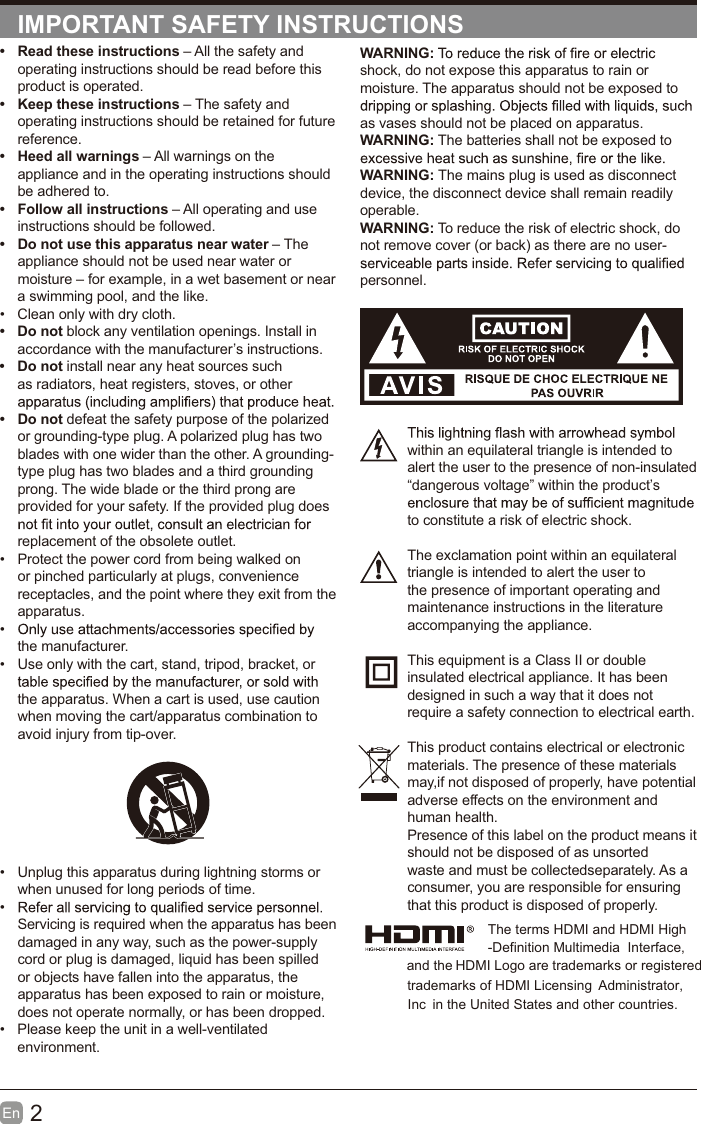 2En  IMPORTANT SAFETY INSTRUCTIONSWARNING:shock, do not expose this apparatus to rain or moisture. The apparatus should not be exposed to as vases should not be placed on apparatus. WARNING: The batteries shall not be exposed to WARNING: The mains plug is used as disconnect device, the disconnect device shall remain readily operable.WARNING: To reduce the risk of electric shock, do not remove cover (or back) as there are no user-personnel.within an equilateral triangle is intended to alert the user to the presence of non-insulated &ldquo;dangerous voltage&rdquo; within the product&rsquo;s to constitute a risk of electric shock.The exclamation point within an equilateral triangle is intended to alert the user to the presence of important operating and maintenance instructions in the literature accompanying the appliance. This equipment is a Class II or double insulated electrical appliance. It has been designed in such a way that it does not require a safety connection to electrical earth.This product contains electrical or electronicmaterials. The presence of these materialsmay,if not disposed of properly, have potentialadverse effects on the environment and human health.Presence of this label on the product means itshould not be disposed of as unsorted waste and must be collectedseparately. As a consumer, you are responsible for ensuring that this product is disposed of properly.&bull;  Read these instructions &ndash; All the safety and operating instructions should be read before this product is operated. &bull;  Keep these instructions &ndash; The safety and operating instructions should be retained for future reference. &bull;  Heed all warnings &ndash; All warnings on the appliance and in the operating instructions should be adhered to. &bull;  Follow all instructions &ndash; All operating and use instructions should be followed. &bull;  Do not use this apparatus near water &ndash; The appliance should not be used near water or moisture &ndash; for example, in a wet basement or near a swimming pool, and the like.&bull;  Clean only with dry cloth.&bull; Do not block any ventilation openings. Install in accordance with the manufacturer&rsquo;s instructions.&bull; Do not install near any heat sources such as radiators, heat registers, stoves, or other &bull; Do not defeat the safety purpose of the polarized or grounding-type plug. A polarized plug has two blades with one wider than the other. A grounding-type plug has two blades and a third grounding prong. The wide blade or the third prong are provided for your safety. If the provided plug does replacement of the obsolete outlet.&bull;  Protect the power cord from being walked on or pinched particularly at plugs, convenience receptacles, and the point where they exit from the apparatus.&bull; the manufacturer.&bull;  Use only with the cart, stand, tripod, bracket, or the apparatus. When a cart is used, use caution when moving the cart/apparatus combination to avoid injury from tip-over. &bull;  Unplug this apparatus during lightning storms or when unused for long periods of time.&bull; Servicing is required when the apparatus has been damaged in any way, such as the power-supply cord or plug is damaged, liquid has been spilled or objects have fallen into the apparatus, the apparatus has been exposed to rain or moisture, does not operate normally, or has been dropped.&bull;  Please keep the unit in a well-ventilated environment.The terms HDMI and HDMI High -Definition Multimedia  Interface, and the HDMI Logo are trademarks or registeredtrademarks of HDMI Licensing  Administrator, in the United States and other countries.Inc 