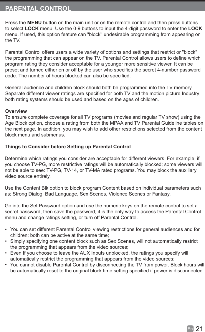 21En  Press the MENU button on the main unit or on the remote control and then press buttons to select  menu. Use the 0-9 buttons to input the 4-digit password to enter the  menu. If used, this option feature can "block'' undesirable programming from appearing on the TV.Parental Control offers users a wide variety of options and settings that restrict or "block'' program rating they consider acceptable for a younger more sensitive viewer. It can be General audience and children block should both be programmed into the TV memory. both rating systems should be used and based on the ages of children.OverviewTo ensure complete coverage for all TV programs (movies and regular TV show) using the Age Block option, choose a rating from both the MPAA and TV Parental Guideline tables on the next page. In addition, you may wish to add other restrictions selected from the content block menu and submenus.Things to Consider before Setting up Parental ControlDetermine which ratings you consider are acceptable for different viewers. For example, if not be able to see: TV-PG, TV-14, or TV-MA rated programs. You may block the auxiliary video source entirely.Use the Content Blk option to block program Content based on individual parameters such as: Strong Dialog, Bad Language, Sex Scenes, Violence Scenes or Fantasy.Go into the Set Password option and use the numeric keys on the remote control to set a secret password, then save the password, it is the only way to access the Parental Control menu and change ratings setting, or turn off Parental Control. You can set different Parental Control viewing restrictions for general audiences and for  Simply specifying one content block such as Sex Scenes, will not automatically restrict  Even If you choose to leave the AUX Inputs unblocked, the ratings you specify will  You cannot disable Parental Control by disconnecting the TV from power. Block hours will 