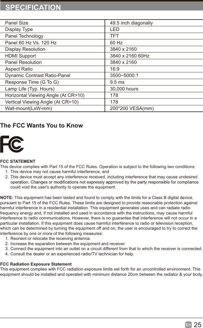25En  SPECIFICATIONThe FCC Wants You to KnowFCC STATEMENTThis device complies with Part 15 of the FCC Rules. Operation is subject to the following two conditions:1. This device may not cause harmful interference, and2. This device must accept any interference received, including interference that may cause undesired could void the user's authority to operate the equipment.Panel Size 49.5 inch diagonally Display Type LEDPanel Technology  TFTPanel 60 Hz Vs. 120 Hz 60 HzDisplay Resolution  3840 x 2160HDMI Support 3840 x 2160 60HzPanel Resolution  3840 x 2160Aspect Ratio 16:9Dynamic Contrast Ratio-Panel 3500~5000:1Response Time (G To G) 9.5 msLamp Life (Typ. Hours) 30,000 hoursHorizontal Viewing Angle (At CR>10) 178Vertical Viewing Angle (At CR>10) 178Wall-mount(LxW-mm) 200*200 VESA(mm)NOTE: This equipment has been tested and found to comply with the limits for a Class B digital device, pursuant to Part 15 of the FCC Rules. These limits are designed to provide reasonable protection against harmful interference in a residential installation. This equipment generates uses and can radiate radio frequency energy and, if not installed and used in accordance with the instructions, may cause harmful interference to radio communications. However, there is no guarantee that interference will not occur in a particular installation. If this equipment does cause harmful interference to radio or television reception, which can be determined by turning the equipment off and on, the user is encouraged to try to correct the interference by one or more of the following measures:1. Reorient or relocate the receiving antenna.2. Increase the separation between the equipment and receiver.3. Connect the equipment into an outlet on a circuit different from that to which the receiver is connected.4. Consult the dealer or an experienced radio/TV technician for help.FCC Radiation Exposure StatementThis equipment complies with FCC radiation exposure limits set forth for an uncontrolled environment. This equipment should be installed and operated with minimum distance 20cm between the radiator &amp; your body.