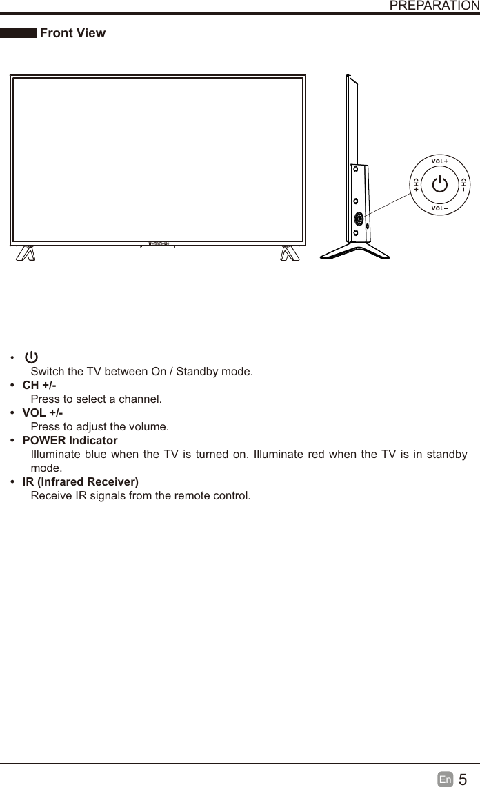 5En  PREPARATION Front View &bull; Switch the TV between On / Standby mode.&bull; CH +/-Press to select a channel.&bull; VOL +/-Press to adjust the volume.&bull; POWER IndicatorIlluminate blue when the TV is turned on. Illuminate red when the TV is in standby mode.&bull;  IR (Infrared Receiver)Receive IR signals from the remote control.