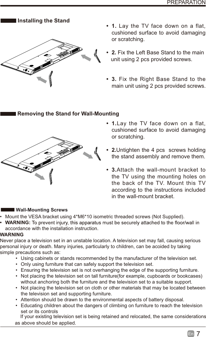 7En  PREPARATION Installing the Stand Removing the Stand for Wall-Mounting&bull; 1. Lay the TV face down on a flat, cushioned surface to avoid damaging or scratching.     &bull; 2. Fix the Left Base Stand to the main   unit using 2 pcs provided screws.&bull; 3. Fix the Right Base Stand to the main unit using 2 pcs provided screws.&bull; 1.Lay the TV face down on a flat, cushioned surface to avoid damaging or scratching.&bull; 2.Untighten the 4 pcs  screws holding the stand assembly and remove them.    &bull; 3.Attach the wall-mount bracket to the TV using the mounting holes on the back of the TV. Mount this TV according to the instructions included in the wall-mount bracket.  Wall-Mounting Screws&bull;  Mount the VESA bracket using 4*M6*10 isometric threaded screws (Not Supplied).&bull; WARNING:accordance with the installation instruction. WARNINGNever place a television set in an unstable location. A television set may fall, causing serious personal injury or death. Many injuries, particularly to children, can be acoided by taking simple precautions such as:&bull;  Using cabinets or stands recommended by the manufacturer of the television set.&bull;  Only using furniture that can safely support the television set.&bull;  Ensuring the television set is not overhanging the edge of the supporting furniture.&bull;  Not placing the television set on tall furniture(for example, cupboards or bookcases) without anchoring both the furniture and the television set to a suitable support. &bull;  Not placing the television set on cloth or other materials that may be located between the television set and supporting furniture.&bull;  Attention should be drawn to the environmental aspects of battery disposal.&bull;  Educating children about the dangers of climbing on furniture to reach the television set or its controlsIf your existing television set is being retained and relocated, the same considerations as above should be applied.