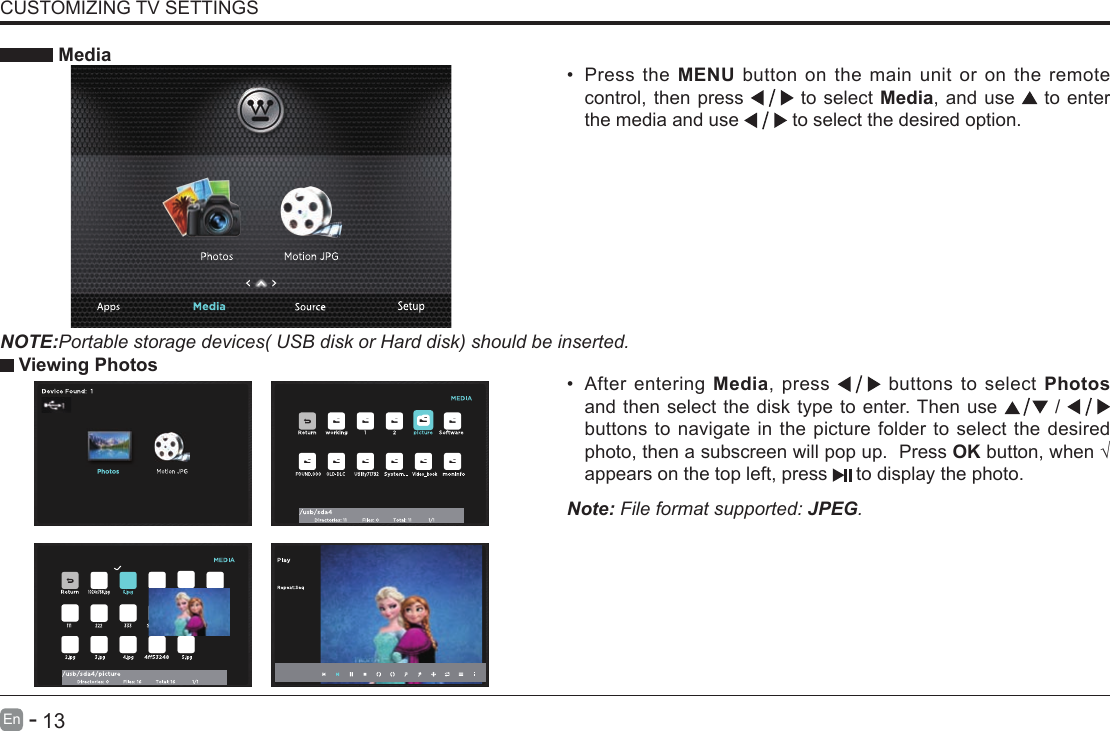       13En   -   &bull; After entering Media, press   buttons to select Photos and then select the disk type to enter. Then use   /   buttons to navigate in the picture folder to select the desired photo, then a subscreen will pop up.  Press OKbutton,when&radic;appears on the top left, press   to display the photo. MediaNOTE:Portable storage devices( USB disk or Hard disk) should be inserted.&bull; Press the MENU button on the main unit or on the remote control, then press   to select Media, and use  to enter the media and use   to select the desired option. Viewing PhotosNote: File format supported: JPEG. CUSTOMIZING TV SETTINGS