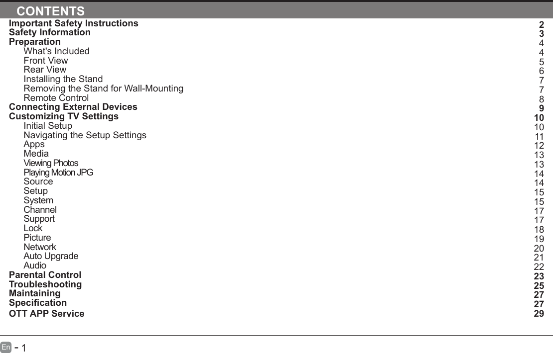       1En   -   Important Safety InstructionsSafety InformationPreparationWhat's IncludedFront ViewRear ViewInstalling the StandRemoving the Stand for Wall-MountingRemote ControlConnecting External DevicesCustomizing TV SettingsInitial SetupNavigating the Setup SettingsAppsMediaViewing PhotosPlaying Motion JPGSourceSetupSystemChannelSupportLockPictureNetworkAuto UpgradeAudioParental ControlTroubleshootingMaintainingSpecicationOTT APP ServiceCONTENTS234456778910101112131314141515171718192021222325272729