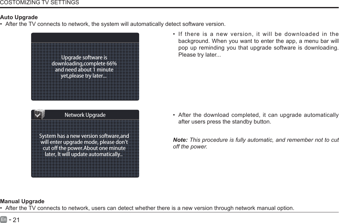       21En   -   &bull; If there is a new version, it will be downloaded in the background. When you want to enter the app, a menu bar will pop up reminding you that upgrade software is downloading. Please try later...&bull; After the download completed, it can upgrade automatically after users press the standby button.Note: This procedure is fully automatic, and remember not to cut off the power. Manual Upgrade&bull; After the TV connects to network, users can detect whether there is a new version through network manual option.  Auto Upgrade&bull; After the TV connects to network, the system will automatically detect software version. COSTOMIZING TV SETTINGSUpgrade software isdownloading,complete 66%and need about 1 minuteyet,please try later... System has a new version software,andwill enter upgrade mode, please don&rsquo;tcut o the power.About one minutelater, lt will update automatically.. Network Upgrade