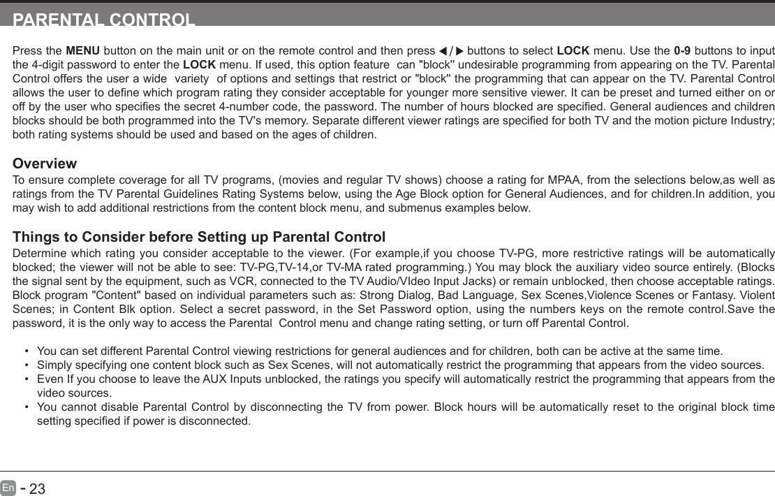      23En   -   PARENTAL CONTROLPress the MENU button on the main unit or on the remote control and then press   buttons to select LOCK menu. Use the 0-9 buttons to input the 4-digit password to enter the LOCK menu. If used, this option feature  can "block'' undesirable programming from appearing on the TV. Parental Control offers the user a wide  variety  of options and settings that restrict or "block'' the programming that can appear on the TV. Parental Control allowstheusertodenewhichprogramratingtheyconsideracceptableforyoungermoresensitiveviewer.Itcanbepresetandturnedeitheronoroffbytheuserwhospeciesthesecret4-numbercode,thepassword.Thenumberofhoursblockedarespecied.GeneralaudiencesandchildrenblocksshouldbebothprogrammedintotheTV'smemory.SeparatedifferentviewerratingsarespeciedforbothTVandthemotionpictureIndustry;both rating systems should be used and based on the ages of children.OverviewToensurecompletecoverageforallTVprograms,(moviesandregularTVshows)choosearatingforMPAA,fromtheselectionsbelow,aswellasratings from the TV Parental Guidelines Rating Systems below, using the Age Block option for General Audiences, and for children.In addition, you may wish to add additional restrictions from the content block menu, and submenus examples below.Things to Consider before Setting up Parental ControlDetermine which rating you consider acceptable to the viewer. (For example,if you choose TV-PG, more restrictive ratings will be automatically blocked;theviewerwillnotbeabletosee:TV-PG,TV-14,orTV-MAratedprogramming.)Youmayblocktheauxiliaryvideosourceentirely.(Blocksthesignalsentbytheequipment,suchasVCR,connectedtotheTVAudio/VIdeoInputJacks)orremainunblocked,thenchooseacceptableratings.Block program "Content" based on individual parameters such as: Strong Dialog, Bad Language, Sex Scenes,Violence Scenes or Fantasy. Violent Scenes; in Content Blk option. Select a secret password, in the Set Password option, using the numbers keys on the remote control.Save the password, it is the only way to access the Parental  Control menu and change rating setting, or turn off Parental Control.&bull; You can set different Parental Control viewing restrictions for general audiences and for children, both can be active at the same time.&bull; Simply specifying one content block such as Sex Scenes, will not automatically restrict the programming that appears from the video sources.&bull; Even If you choose to leave the AUX Inputs unblocked, the ratings you specify will automatically restrict the programming that appears from the video sources.&bull; You cannot disable Parental Control by disconnecting the TV from power. Block hours will be automatically reset to the original block time settingspeciedifpowerisdisconnected.