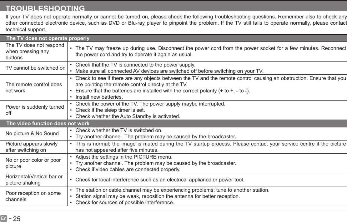       25En   -   TROUBLESHOOTINGIf your TV does not operate normally or cannot be turned on, please check the following troubleshooting questions. Remember also to check any other connected electronic device, such as DVD or Blu-ray player to pinpoint the problem. If the TV still fails to operate normally, please contact technical support.The TV does not operate properlyThe TV does not respond when pressing any buttons&bull; The TV may freeze up during use. Disconnect the power cord from the power socket for a few minutes. Reconnect the power cord and try to operate it again as usual.TV cannot be switched on &bull; Check that the TV is connected to the power supply.&bull; Make sure all connected AV devices are switched off before switching on your TV.The remote control does not work&bull; Check to see if there are any objects between the TV and the remote control causing an obstruction. Ensure that you are pointing the remote control directly at the TV.&bull; Ensurethatthebatteriesareinstalledwiththecorrectpolarity(+to+,-to-).&bull; Install new batteries. Power is suddenly turned off&bull; Check the power of the TV. The power supply maybe interrupted.&bull; Check if the sleep timer is set.&bull; Check whether the Auto Standby is activated. The video function does not workNo picture &amp; No Sound &bull; Check whether the TV is switched on.&bull; Try another channel. The problem may be caused by the broadcaster.Picture appears slowly after switching on&bull; This is normal; the image is muted during the TV startup process. Please contact your service centre if the picture hasnotappearedafterveminutes.No or poor color or poor picture&bull; Adjust the settings in the PICTURE menu.&bull; Try another channel. The problem may be caused by the broadcaster.&bull; Check if video cables are connected properly.Horizontal/Vertical bar or picture shaking &bull; Check for local interference such as an electrical appliance or power tool.Poor reception on some channels&bull; The station or cable channel may be experiencing problems; tune to another station.&bull; Station signal may be weak, reposition the antenna for better reception.&bull; Check for sources of possible interference.