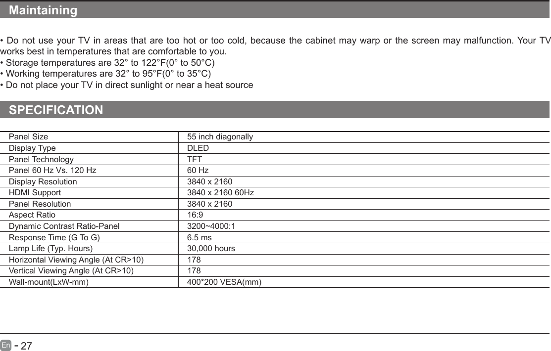       27En   -   Maintaining&bull;DonotuseyourTVinareasthataretoohotortoocold,becausethecabinetmaywarporthescreenmaymalfunction.YourTVworks best in temperatures that are comfortable to you.&bull;Storagetemperaturesare32&deg;to122&deg;F(0&deg;to50&deg;C)&bull;Workingtemperaturesare32&deg;to95&deg;F(0&deg;to35&deg;C)&bull;DonotplaceyourTVindirectsunlightornearaheatsourceSPECIFICATIONPanel Size 55 inch diagonally Display Type DLEDPanel Technology  TFTPanel 60 Hz Vs. 120 Hz 60 HzDisplay Resolution  3840 x 2160HDMI Support 3840 x 2160 60HzPanel Resolution  3840 x 2160Aspect Ratio 16:9Dynamic Contrast Ratio-Panel 3200~4000:1ResponseTime(GToG) 6.5 msLampLife(Typ.Hours) 30,000 hoursHorizontalViewingAngle(AtCR>10) 178VerticalViewingAngle(AtCR>10) 178Wall-mount(LxW-mm) 400*200VESA(mm)