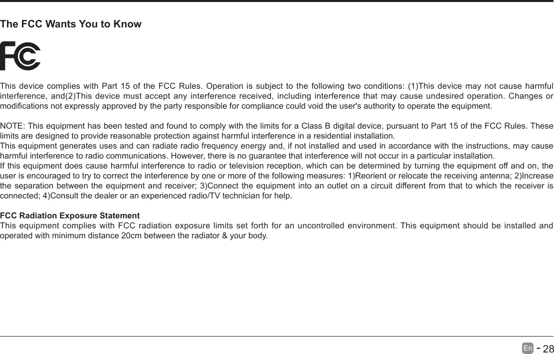       28En   -   The FCC Wants You to KnowThisdevicecomplieswithPart15oftheFCCRules.Operationissubjecttothefollowingtwoconditions:(1)Thisdevicemaynotcauseharmfulinterference,and(2)Thisdevicemustacceptanyinterferencereceived,includinginterferencethatmaycauseundesiredoperation.Changesormodicationsnotexpresslyapprovedbythepartyresponsibleforcompliancecouldvoidtheuser'sauthoritytooperatetheequipment.NOTE: This equipment has been tested and found to comply with the limits for a Class B digital device, pursuant to Part 15 of the FCC Rules. These limits are designed to provide reasonable protection against harmful interference in a residential installation.This equipment generates uses and can radiate radio frequency energy and, if not installed and used in accordance with the instructions, may cause harmful interference to radio communications. However, there is no guarantee that interference will not occur in a particular installation. If this equipment does cause harmful interference to radio or television reception, which can be determined by turning the equipment off and on, the userisencouragedtotrytocorrecttheinterferencebyoneormoreofthefollowingmeasures:1)Reorientorrelocatethereceivingantenna;2)Increasetheseparationbetweentheequipmentandreceiver;3)Connecttheequipmentintoanoutletonacircuitdifferentfromthattowhichthereceiverisconnected;4)Consultthedealeroranexperiencedradio/TVtechnicianforhelp.FCC Radiation Exposure StatementThis equipment complies with FCC radiation exposure limits set forth for an uncontrolled environment. This equipment should be installed and operated with minimum distance 20cm between the radiator &amp; your body.