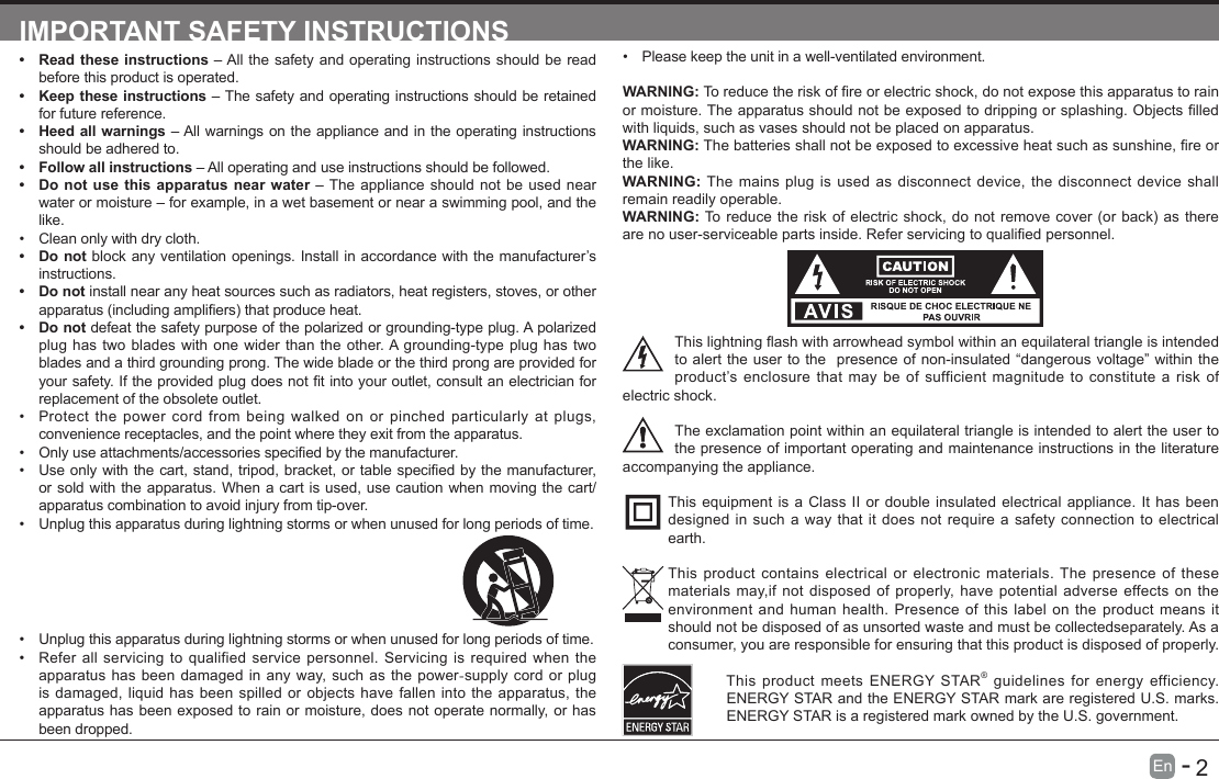       2En   -   IMPORTANT SAFETY INSTRUCTIONS&bull; Read these instructions &ndash; All the safety and operating instructions should be read before this product is operated. &bull; Keep these instructions &ndash; The safety and operating instructions should be retained for future reference. &bull; Heed all warnings &ndash; All warnings on the appliance and in the operating instructions should be adhered to. &bull; Follow all instructions &ndash; All operating and use instructions should be followed. &bull; Do not use this apparatus near water &ndash; The appliance should not be used near water or moisture &ndash; for example, in a wet basement or near a swimming pool, and the like.&bull; Clean only with dry cloth.&bull; Do not block any ventilation openings. Install in accordance with the manufacturer&rsquo;s instructions.&bull; Do not install near any heat sources such as radiators, heat registers, stoves, or other apparatus(includingampliers)thatproduceheat.&bull; Do not defeat the safety purpose of the polarized or grounding-type plug. A polarized plug has two blades with one wider than the other. A grounding-type plug has two blades and a third grounding prong. The wide blade or the third prong are provided for yoursafety.Iftheprovidedplugdoesnottintoyouroutlet,consultanelectricianforreplacement of the obsolete outlet.&bull; Protect the power cord from being walked on or pinched particularly at plugs, convenience receptacles, and the point where they exit from the apparatus.&bull; Onlyuseattachments/accessoriesspeciedbythemanufacturer.&bull; Useonlywiththecart,stand,tripod,bracket,ortablespeciedbythemanufacturer,or sold with the apparatus. When a cart is used, use caution when moving the cart/apparatus combination to avoid injury from tip-over. &bull; Unplug this apparatus during lightning storms or when unused for long periods of time.&bull; Please keep the unit in a well-ventilated environment.WARNING:Toreducetheriskofreorelectricshock,donotexposethisapparatustorainormoisture.Theapparatusshouldnotbeexposedtodrippingorsplashing.Objectslledwith liquids, such as vases should not be placed on apparatus. WARNING:Thebatteriesshallnotbeexposedtoexcessiveheatsuchassunshine,reorthe like.WARNING:  The mains plug is used as disconnect device, the disconnect device shall remain readily operable.WARNING:Toreducetheriskofelectricshock,donotremovecover(orback)astherearenouser-serviceablepartsinside.Referservicingtoqualiedpersonnel.Thislightningashwitharrowheadsymbolwithinanequilateraltriangleisintendedto alert the user to the  presence of non-insulated &ldquo;dangerous voltage&rdquo; within the product&rsquo;s enclosure that may be of sufficient magnitude to constitute a risk of electric shock.The exclamation point within an equilateral triangle is intended to alert the user to the presence of important operating and maintenance instructions in the literature accompanying the appliance. This equipment is a Class II or double insulated electrical appliance. It has been designed in such a way that it does not require a safety connection to electrical earth.This product contains electrical or electronic materials. The presence of these materials may,if not disposed of properly, have potential adverse effects on the environment and human health. Presence of this label on the product means it should not be disposed of as unsorted waste and must be collectedseparately. As a consumer, you are responsible for ensuring that this product is disposed of properly.This product meets ENERGY STAR&reg; guidelines for energy efficiency. ENERGY STAR and the ENERGY STAR mark are registered U.S. marks. ENERGY STAR is a registered mark owned by the U.S. government.&bull; Unplug this apparatus during lightning storms or when unused for long periods of time.&bull; Refer all servicing to qualified service personnel. Servicing is required when the apparatus has been damaged in any way, such as the power-supply cord or plug is damaged, liquid has been spilled or objects have fallen into the apparatus, the apparatus has been exposed to rain or moisture, does not operate normally, or has been dropped.