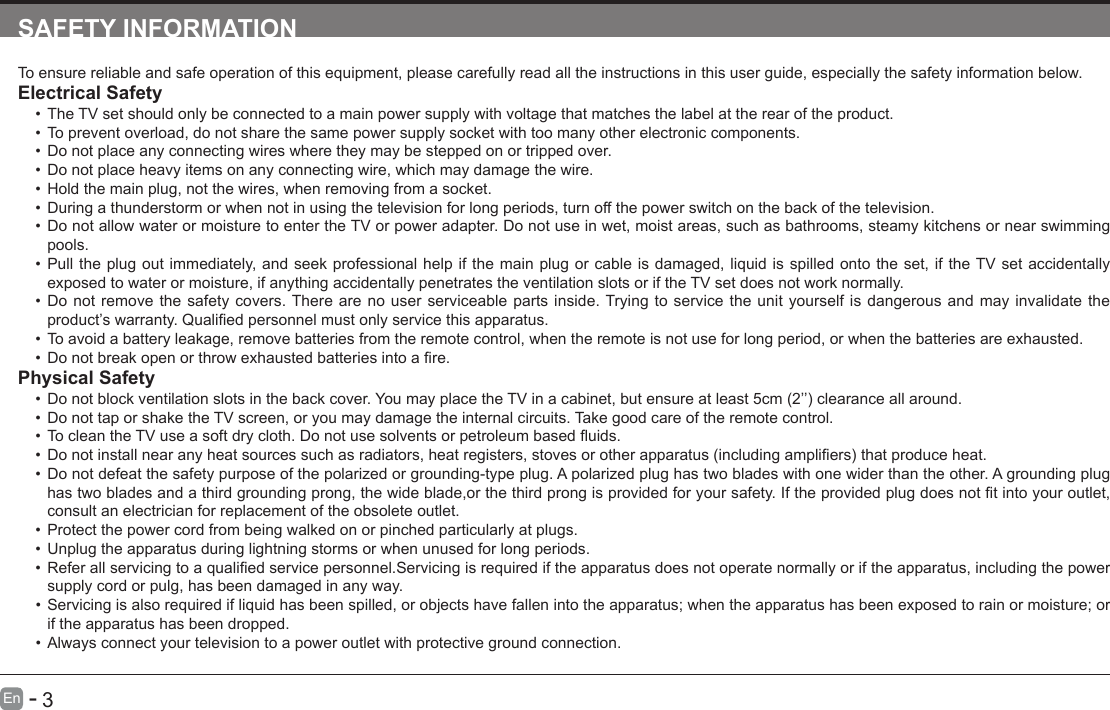       3En   -   SAFETY INFORMATIONTo ensure reliable and safe operation of this equipment, please carefully read all the instructions in this user guide, especially the safety information below.Electrical Safety &bull;The TV set should only be connected to a main power supply with voltage that matches the label at the rear of the product.&bull;To prevent overload, do not share the same power supply socket with too many other electronic components.&bull;Do not place any connecting wires where they may be stepped on or tripped over.&bull;Do not place heavy items on any connecting wire, which may damage the wire.&bull;Hold the main plug, not the wires, when removing from a socket.&bull;During a thunderstorm or when not in using the television for long periods, turn off the power switch on the back of the television.&bull;Do not allow water or moisture to enter the TV or power adapter. Do not use in wet, moist areas, such as bathrooms, steamy kitchens or near swimming pools.&bull;Pull the plug out immediately, and seek professional help if the main plug or cable is damaged, liquid is spilled onto the set, if the TV set accidentally exposed to water or moisture, if anything accidentally penetrates the ventilation slots or if the TV set does not work normally.&bull;Do not remove the safety covers. There are no user serviceable parts inside. Trying to service the unit yourself is dangerous and may invalidate the product&rsquo;swarranty.Qualiedpersonnelmustonlyservicethisapparatus.&bull;To avoid a battery leakage, remove batteries from the remote control, when the remote is not use for long period, or when the batteries are exhausted.&bull;Donotbreakopenorthrowexhaustedbatteriesintoare.Physical Safety &bull;Donotblockventilationslotsinthebackcover.YoumayplacetheTVinacabinet,butensureatleast5cm(2&rsquo;&rsquo;)clearanceallaround.&bull;Do not tap or shake the TV screen, or you may damage the internal circuits. Take good care of the remote control.&bull;TocleantheTVuseasoftdrycloth.Donotusesolventsorpetroleumbaseduids.&bull;Donotinstallnearanyheatsourcessuchasradiators,heatregisters,stovesorotherapparatus(includingampliers)thatproduceheat.&bull;Do not defeat the safety purpose of the polarized or grounding-type plug. A polarized plug has two blades with one wider than the other. A grounding plug hastwobladesandathirdgroundingprong,thewideblade,orthethirdprongisprovidedforyoursafety.Iftheprovidedplugdoesnottintoyouroutlet,consult an electrician for replacement of the obsolete outlet. &bull;Protect the power cord from being walked on or pinched particularly at plugs. &bull;Unplug the apparatus during lightning storms or when unused for long periods.&bull;Referallservicingtoaqualiedservicepersonnel.Servicingisrequirediftheapparatusdoesnotoperatenormallyoriftheapparatus,includingthepowersupply cord or pulg, has been damaged in any way.&bull;Servicing is also required if liquid has been spilled, or objects have fallen into the apparatus; when the apparatus has been exposed to rain or moisture; or if the apparatus has been dropped.&bull;Always connect your television to a power outlet with protective ground connection. 