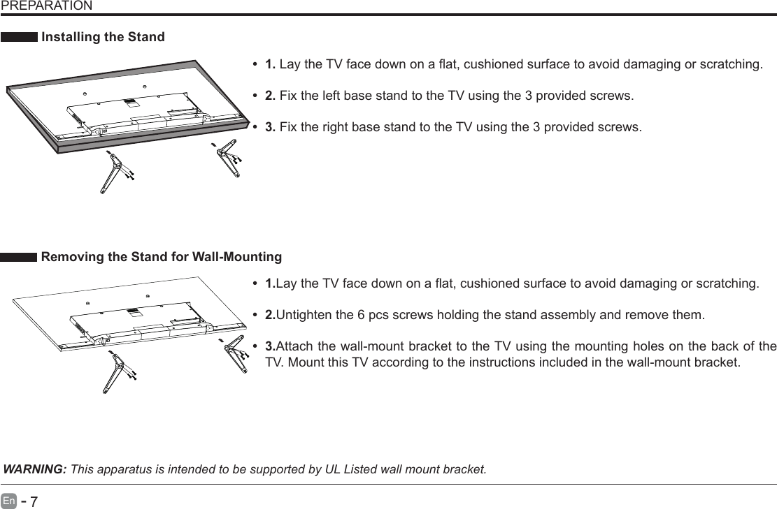       7En   -    Installing the Stand&bull; 1.LaytheTVfacedownonaat,cushionedsurfacetoavoiddamaging or scratching.     &bull; 2.Fix the left base stand to the TV using the 3 provided screws. &bull; 3.Fix the right base stand to the TV using the 3 provided screws.WARNING: This apparatus is intended to be supported by UL Listed wall mount bracket.&bull; 1.LaytheTVfacedownonaat,cushionedsurfacetoavoiddamaging or scratching.&bull; 2.Untighten the 6 pcs screws holding the stand assembly and remove them.    &bull; 3.Attach the wall-mount bracket to the TV using the mounting holes on the back of the TV. Mount this TV according to the instructions included in the wall-mount bracket.  Removing the Stand for Wall-MountingPREPARATION