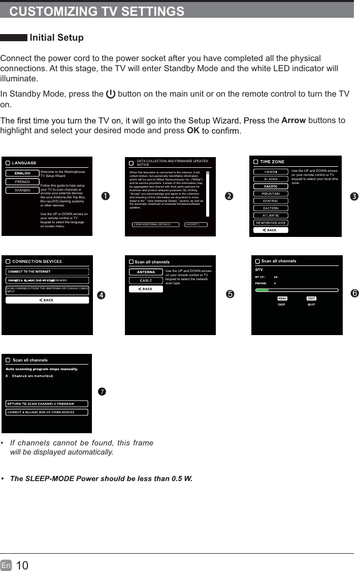 10En  CUSTOMIZING TV SETTINGS Initial SetupConnect the power cord to the power socket after you have completed all the physical connections. At this stage, the TV will enter Standby Mode and the white LED indicator will illuminate. In Standby Mode, press the   button on the main unit or on the remote control to turn the TV on. the Arrow buttons to highlight and select your desired mode and press OKUse the UP and DOWN arrows on your remote control or TV keypad to select your local time zone.&bull;  If channels cannot be found, this frame will be displayed automatically.SCAN CHANNELS FROM THE ANNTENNA OR COAXIAL CABLEINPUTScan all channelsUse the UP and DOWN arrows on your remote control or TV keypad to select the network scan type.Scan all channelsScan all channelsAuto scanning program stops manually.756When this television is connected to the internet, it willcollect limited, non-personally identifiable informationwhich will be sent to MStar Semiconductor Inc. (&ldquo;MStar&ldquo;)and its service providers. Certain of this information maybe aggregated and shared with third party partners forbusiness and product analysis purposes. By clicking&ldquo;Accept&rdquo; you acknowledge and agree to the collectionand shareing of this information as described in moredetail in the &ldquo; View Additional Details &rdquo; section, as well asthe automatic download of essential firmware/softwareupdates.DATA COLLECTION AND FIRMWARE UPDATESNOTICE[ ACCEPT ][ VIEW ADDITIONAL DETAILS ]Welcome to the WestinghouseTV Setup Wizard.Follow this guide to help setupyour TV to scan channels oraccess your external deviceslike your Antenna,Set-Top Box,Blu-ray,DVD,Gaming systemsor other devices.Use the UP or DOWN arrows on your remote control or TV keypad to select the language on screen menu.