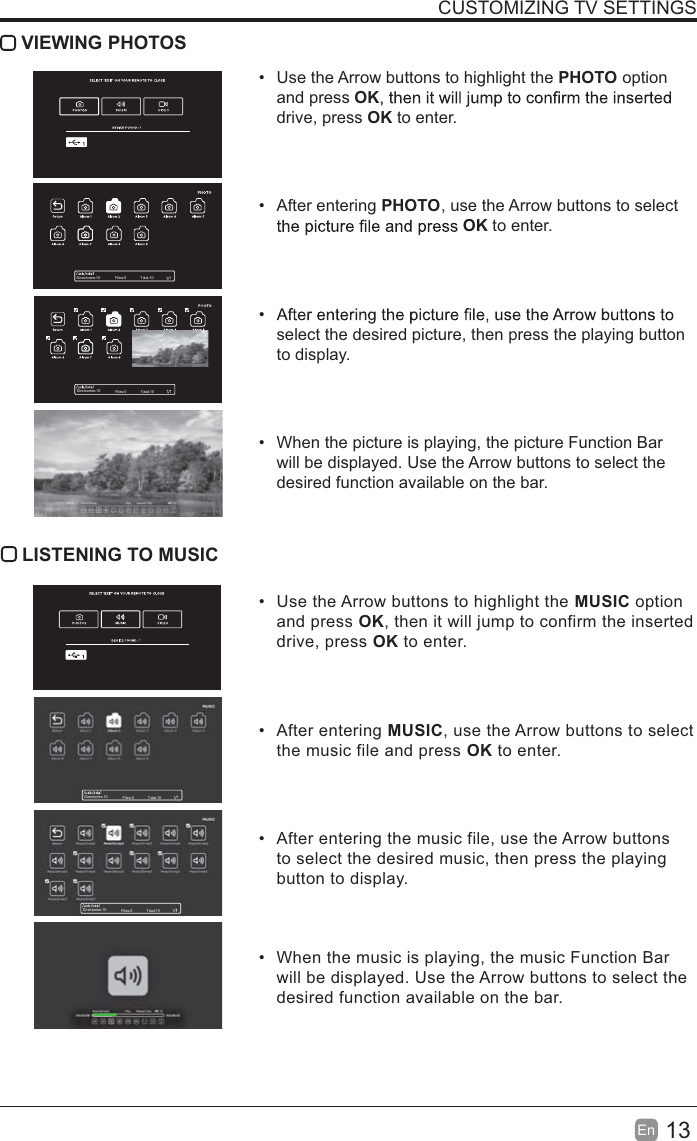 13En  CUSTOMIZING TV SETTINGS VIEWING PHOTOS  Use the Arrow buttons to highlight the PHOTO option and press OKdrive, press OK to enter. After entering PHOTO, use the Arrow buttons to select OK to enter. select the desired picture, then press the playing button to display.  When the picture is playing, the picture Function Bar will be displayed. Use the Arrow buttons to select the desired function available on the bar. LISTENING TO MUSIC  Use the Arrow buttons to highlight the MUSIC option and press OK, then it will jump to confirm the inserted drive, press OK to enter. After entering MUSIC, use the Arrow buttons to select the music file and press OK to enter.  After entering the music file, use the Arrow buttons to select the desired music, then press the playing button to display.  When the music is playing, the music Function Bar will be displayed. Use the Arrow buttons to select the desired function available on the bar.Directories:10 Files:0 Total:10Directories:10 Files:0 Total:10Directories:10 Files:0 Total:10Directories:10 Files:0 Total:10