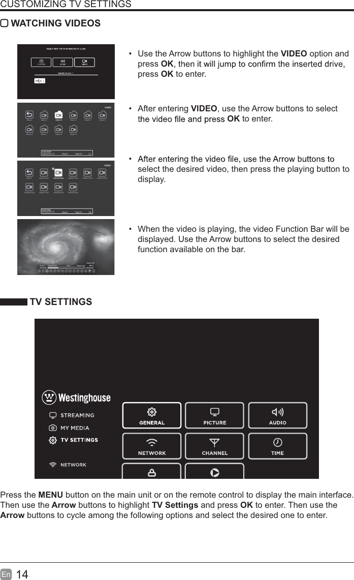 14En  CUSTOMIZING TV SETTINGS WATCHING VIDEOS  Use the Arrow buttons to highlight the VIDEO option and press OKpress OK to enter. After entering VIDEO, use the Arrow buttons to select OK to enter.  select the desired video, then press the playing button to display.  When the video is playing, the video Function Bar will be displayed. Use the Arrow buttons to select the desired function available on the bar. TV SETTINGSPress the MENU button on the main unit or on the remote control to display the main interface. Then use the Arrow buttons to highlight TV Settings and press OK to enter. Then use the Arrow buttons to cycle among the following options and select the desired one to enter. Directories:10 Files:0 Total:10Directories:10 Files:0 Total:10
