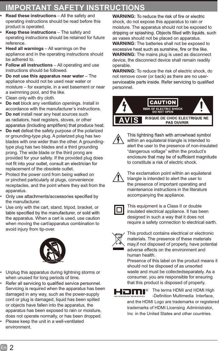 2En  IMPORTANT SAFETY INSTRUCTIONSWARNING:shock, do not expose this apparatus to rain or moisture. The apparatus should not be exposed to as vases should not be placed on apparatus. WARNING: The batteries shall not be exposed to WARNING: The mains plug is used as disconnect device, the disconnect device shall remain readily operable.WARNING: To reduce the risk of electric shock, do not remove cover (or back) as there are no user-personnel.within an equilateral triangle is intended to alert the user to the presence of non-insulated &ldquo;dangerous voltage&rdquo; within the product&rsquo;s to constitute a risk of electric shock.The exclamation point within an equilateral triangle is intended to alert the user to the presence of important operating and maintenance instructions in the literature accompanying the appliance. This equipment is a Class II or double insulated electrical appliance. It has been designed in such a way that it does not require a safety connection to electrical earth.This product contains electrical or electronicmaterials. The presence of these materialsmay,if not disposed of properly, have potentialadverse effects on the environment and human health.Presence of this label on the product means itshould not be disposed of as unsorted waste and must be collectedseparately. As a consumer, you are responsible for ensuring that this product is disposed of properly.&bull;  Read these instructions &ndash; All the safety and operating instructions should be read before this product is operated. &bull;  Keep these instructions &ndash; The safety and operating instructions should be retained for future reference. &bull;  Heed all warnings &ndash; All warnings on the appliance and in the operating instructions should be adhered to. &bull;  Follow all instructions &ndash; All operating and use instructions should be followed. &bull;  Do not use this apparatus near water &ndash; The appliance should not be used near water or moisture &ndash; for example, in a wet basement or near a swimming pool, and the like.&bull;  Clean only with dry cloth.&bull; Do not block any ventilation openings. Install in accordance with the manufacturer&rsquo;s instructions.&bull; Do not install near any heat sources such as radiators, heat registers, stoves, or other &bull; Do not defeat the safety purpose of the polarized or grounding-type plug. A polarized plug has two blades with one wider than the other. A grounding-type plug has two blades and a third grounding prong. The wide blade or the third prong are provided for your safety. If the provided plug does replacement of the obsolete outlet.&bull;  Protect the power cord from being walked on or pinched particularly at plugs, convenience receptacles, and the point where they exit from the apparatus.&bull; the manufacturer.&bull;  Use only with the cart, stand, tripod, bracket, or the apparatus. When a cart is used, use caution when moving the cart/apparatus combination to avoid injury from tip-over. &bull;  Unplug this apparatus during lightning storms or when unused for long periods of time.&bull; Servicing is required when the apparatus has been damaged in any way, such as the power-supply cord or plug is damaged, liquid has been spilled or objects have fallen into the apparatus, the apparatus has been exposed to rain or moisture, does not operate normally, or has been dropped.&bull;  Please keep the unit in a well-ventilated environment.The terms HDMI and HDMI High -Definition Multimedia  Interface, and the HDMI Logo are trademarks or registeredtrademarks of HDMI Licensing  Administrator, in the United States and other countries.Inc 