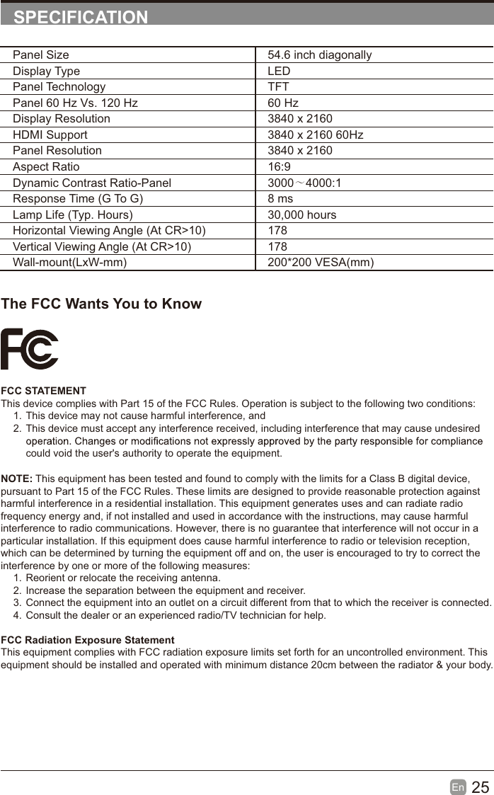 25En  SPECIFICATIONThe FCC Wants You to KnowFCC STATEMENTThis device complies with Part 15 of the FCC Rules. Operation is subject to the following two conditions:1. This device may not cause harmful interference, and2. This device must accept any interference received, including interference that may cause undesired could void the user's authority to operate the equipment.Panel Size 54.6 inch diagonally Display Type LEDPanel Technology  TFTPanel 60 Hz Vs. 120 Hz 60 HzDisplay Resolution  3840 x 2160HDMI Support 3840 x 2160 60HzPanel Resolution  3840 x 2160Aspect Ratio 16:9Dynamic Contrast Ratio-Panel 3000～4000:1Response Time (G To G) 8 msLamp Life (Typ. Hours) 30,000 hoursHorizontal Viewing Angle (At CR>10) 178Vertical Viewing Angle (At CR>10) 178Wall-mount(LxW-mm) 200*200 VESA(mm)NOTE: This equipment has been tested and found to comply with the limits for a Class B digital device, pursuant to Part 15 of the FCC Rules. These limits are designed to provide reasonable protection against harmful interference in a residential installation. This equipment generates uses and can radiate radio frequency energy and, if not installed and used in accordance with the instructions, may cause harmful interference to radio communications. However, there is no guarantee that interference will not occur in a particular installation. If this equipment does cause harmful interference to radio or television reception, which can be determined by turning the equipment off and on, the user is encouraged to try to correct the interference by one or more of the following measures:1. Reorient or relocate the receiving antenna.2. Increase the separation between the equipment and receiver.3. Connect the equipment into an outlet on a circuit different from that to which the receiver is connected.4. Consult the dealer or an experienced radio/TV technician for help.FCC Radiation Exposure StatementThis equipment complies with FCC radiation exposure limits set forth for an uncontrolled environment. This equipment should be installed and operated with minimum distance 20cm between the radiator &amp; your body.