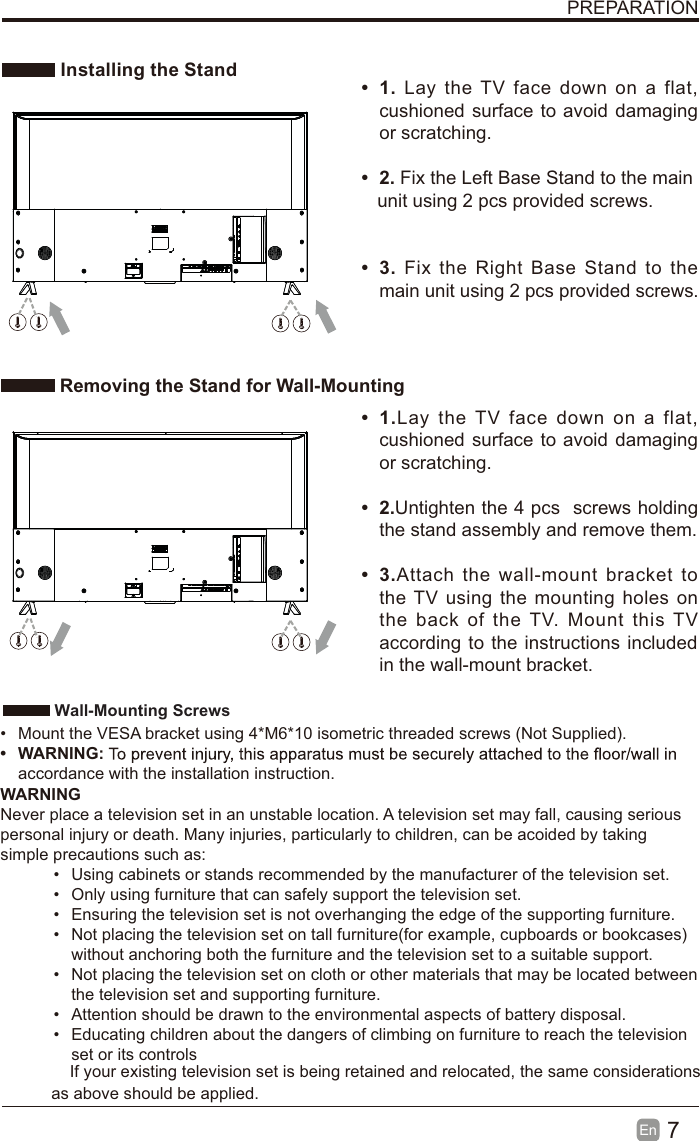 7En  PREPARATION Installing the Stand Removing the Stand for Wall-Mounting&bull; 1. Lay the TV face down on a flat, cushioned surface to avoid damaging or scratching.     &bull; 2. Fix the Left Base Stand to the main   unit using 2 pcs provided screws.&bull; 3. Fix the Right Base Stand to the main unit using 2 pcs provided screws.&bull; 1.Lay the TV face down on a flat, cushioned surface to avoid damaging or scratching.&bull; 2.Untighten the 4 pcs  screws holding the stand assembly and remove them.    &bull; 3.Attach the wall-mount bracket to the TV using the mounting holes on the back of the TV. Mount this TV according to the instructions included in the wall-mount bracket.  Wall-Mounting Screws&bull;  Mount the VESA bracket using 4*M6*10 isometric threaded screws (Not Supplied).&bull; WARNING:accordance with the installation instruction. WARNINGNever place a television set in an unstable location. A television set may fall, causing serious personal injury or death. Many injuries, particularly to children, can be acoided by taking simple precautions such as:&bull;  Using cabinets or stands recommended by the manufacturer of the television set.&bull;  Only using furniture that can safely support the television set.&bull;  Ensuring the television set is not overhanging the edge of the supporting furniture.&bull;  Not placing the television set on tall furniture(for example, cupboards or bookcases) without anchoring both the furniture and the television set to a suitable support. &bull;  Not placing the television set on cloth or other materials that may be located between the television set and supporting furniture.&bull;  Attention should be drawn to the environmental aspects of battery disposal.&bull;  Educating children about the dangers of climbing on furniture to reach the television set or its controlsIf your existing television set is being retained and relocated, the same considerations as above should be applied.