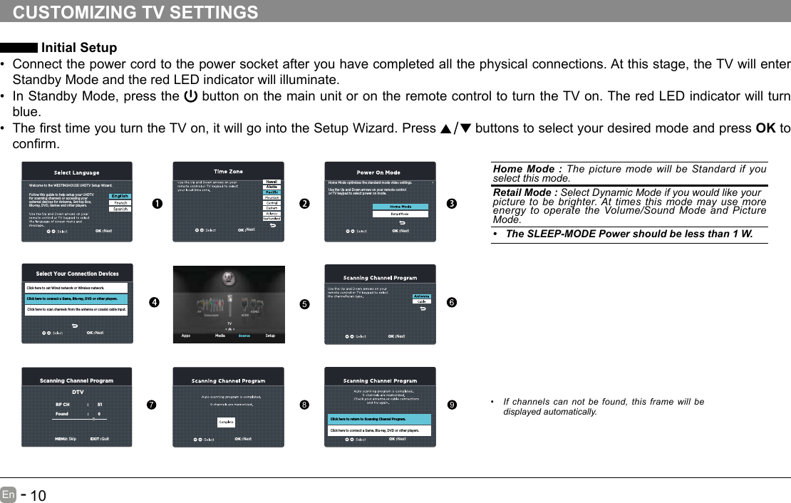       9En   -          10En   -   CUSTOMIZING TV SETTINGS Initial Setup&bull; Connect the power cord to the power socket after you have completed all the physical connections. At this stage, the TV will enter Standby Mode and the red LED indicator will illuminate. &bull; In Standby Mode, press the   button on the main unit or on the remote control to turn the TV on. The red LED indicator will turn blue.&bull; ThersttimeyouturntheTVon,itwillgointotheSetupWizard.Press  buttons to select your desired mode and press OK to conrm.OK :NextOK :NextScanning Channel ProgramRF CH                       :          51Found :           0   MENU:SkipEXIT :QuitDTVOK :NextOK :NextHome Mode optimizes the standard mode video settings.Use the Up and Down arrows on your remote controlor TV keypad to select power on mode.OK :NextHawaiiAlaska Apps Media SetupSourceTVHDMI1HDMI2ComponentAVFollow this guide to help setup your UHDTV for scanning channels or accessing your external devices for Antenna, Set-top Box, Blu-ray, DVD, Games and other players.Welcome to the WESTINGHOUSE UHDTV Setup Wizard.Click here to set Wired network or Wireless network.Click here to scan channels from the antenna or coaxial cable input.Click here to connect a Game, Blu-ray, DVD or other players.Select Your Connection DevicesOK :NextOK :NextClick here to return to Scanning Channel Program.Click here to connect a Game, Blu-ray, DVD or other players.Home Mode : The picture mode will be Standard if you select this mode.  Retail Mode : Select Dynamic Mode if you would like yourpicture to be brighter. At times this mode may use more energy to operate the Volume/Sound Mode and Picture Mode.&bull; The SLEEP-MODE Power should be less than 1 W.5789&bull; If channels can not be found, this frame will be displayed automatically. 