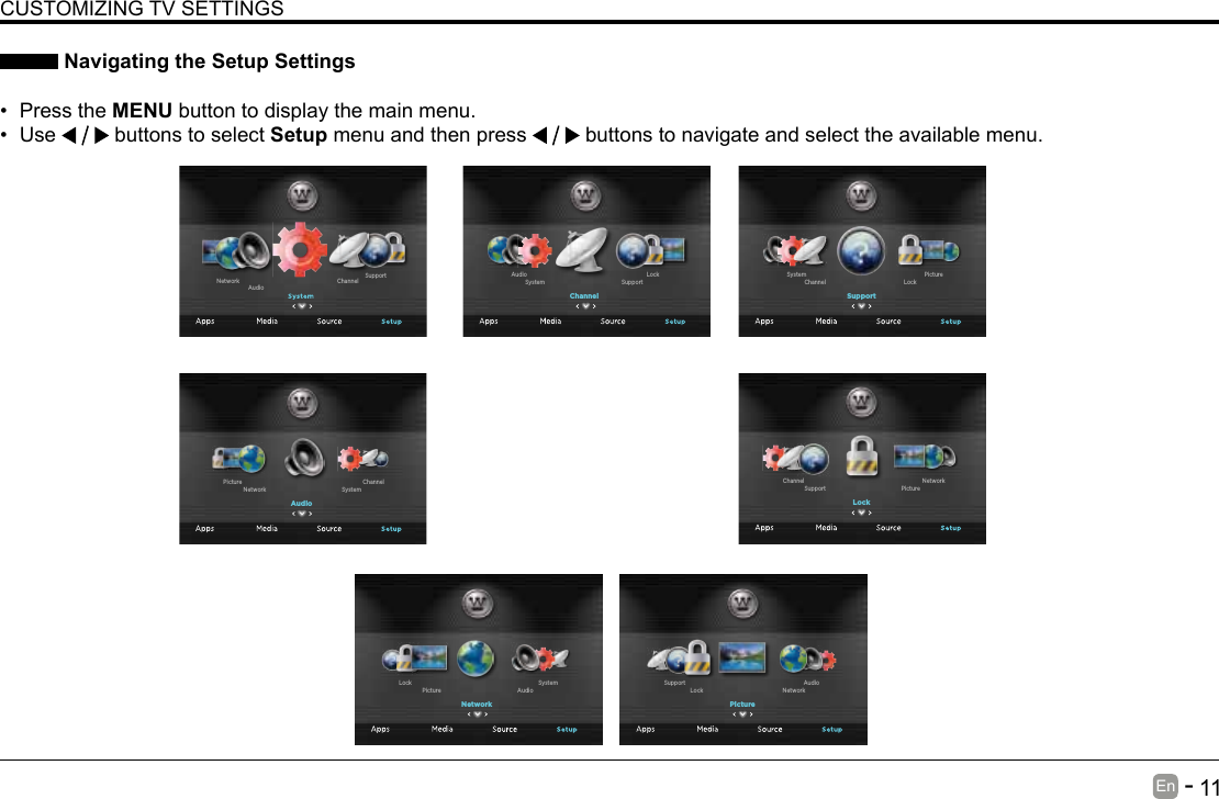       11En   -    Navigating the Setup Settings&bull; Press the MENU button to display the main menu. &bull; Use   buttons to select Setup menu and then press   buttons to navigate and select the available menu.CUSTOMIZING TV SETTINGSChannel SupportAudioNetworkChannelSupportSystemLockAudioSupportLockChannelPictureSystemLockPictureSupportNetworkChannelPictureNetworkLockAudioSupportNetworkAudioPictureSystemLockAudioSystemNetworkChannelPicture