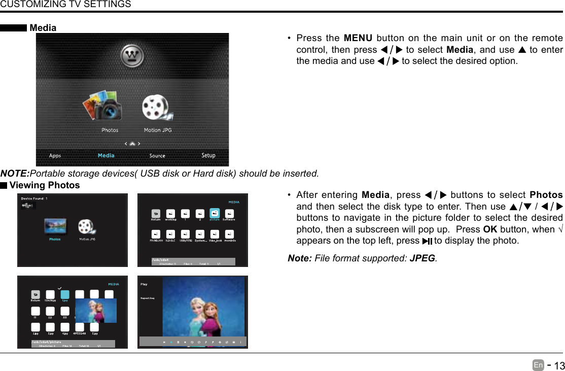       13En   -   &bull; After entering Media, press   buttons to select Photos and then select the disk type to enter. Then use   /   buttons to navigate in the picture folder to select the desired photo, then a subscreen will pop up.  Press OKbutton,when&radic;appears on the top left, press   to display the photo. MediaNOTE:Portable storage devices( USB disk or Hard disk) should be inserted.&bull; Press the MENU button on the main unit or on the remote control, then press   to select Media, and use  to enter the media and use   to select the desired option. Viewing PhotosNote: File format supported: JPEG. CUSTOMIZING TV SETTINGS