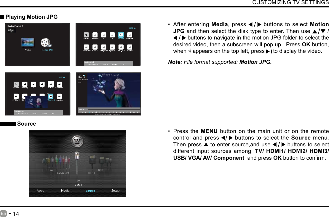       13En   -          14En   -   CUSTOMIZING TV SETTINGS&bull; After entering Media, press   buttons to select Motion JPG and then select the disk type to enter. Then use   /  buttons to navigate in the motion JPG folder to select the desired video, then a subscreen will pop up.  Press OK button, when&radic;appearsonthetopleft,press  to display the video.     Playing Motion JPGNote: File format supported: Motion JPG. Source&bull; Press the MENU button on the main unit or on the remote control and press   buttons to select the Source menu. Then press   to enter source,and use   buttons to select different input sources among: TV/ HDMI1/ HDMI2/ HDMI3/ USB/ VGA/ AV/ Component  and press OKbuttontoconrm. 