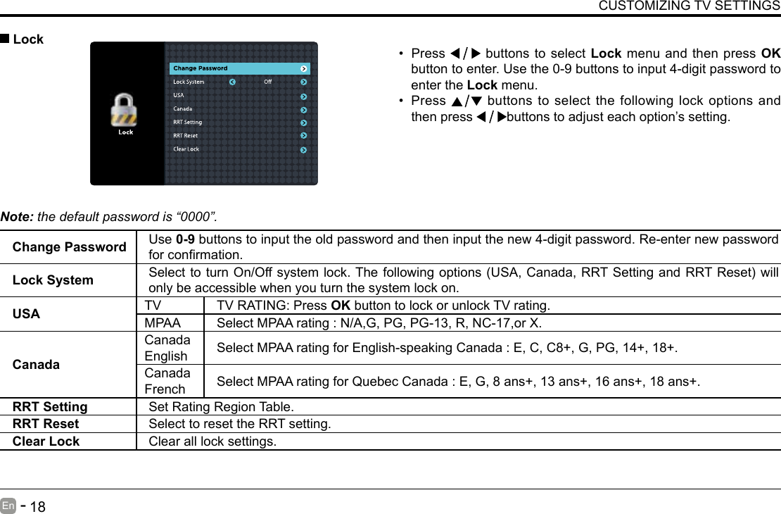       17En   -          18En   -   CUSTOMIZING TV SETTINGS&bull; Press   buttons to select Lock menu and then press OK button to enter. Use the 0-9 buttons to input 4-digit password to enter the Lock menu.&bull; Press   buttons to select the following lock options and then press  buttons to adjust each option&rsquo;s setting. LockNote: the default password is &ldquo;0000&rdquo;. Change Password Use 0-9 buttons to input the old password and then input the new 4-digit password. Re-enter new password forconrmation.Lock System SelecttoturnOn/Offsystemlock.Thefollowingoptions(USA,Canada,RRTSettingandRRTReset)willonly be accessible when you turn the system lock on.USA TV TV RATING: Press OK button to lock or unlock TV rating.MPAA Select MPAA rating : N/A,G, PG, PG-13, R, NC-17,or X.CanadaCanada English Select MPAA rating for English-speaking Canada : E, C, C8+, G, PG, 14+, 18+.Canada French Select MPAA rating for Quebec Canada : E, G, 8 ans+, 13 ans+, 16 ans+, 18 ans+.RRT Setting Set Rating Region Table.RRT Reset Select to reset the RRT setting.Clear Lock Clear all lock settings. 
