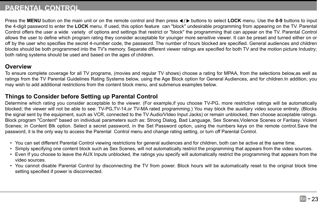       23En   -   PARENTAL CONTROLPress the MENU button on the main unit or on the remote control and then press   buttons to select LOCK menu. Use the 0-9 buttons to input the 4-digit password to enter the LOCK menu. If used, this option feature  can "block'' undesirable programming from appearing on the TV. Parental Control offers the user a wide  variety  of options and settings that restrict or "block'' the programming that can appear on the TV. Parental Control allowstheusertodenewhichprogramratingtheyconsideracceptableforyoungermoresensitiveviewer.Itcanbepresetandturnedeitheronoroffbytheuserwhospeciesthesecret4-numbercode,thepassword.Thenumberofhoursblockedarespecied.GeneralaudiencesandchildrenblocksshouldbebothprogrammedintotheTV'smemory.SeparatedifferentviewerratingsarespeciedforbothTVandthemotionpictureIndustry;both rating systems should be used and based on the ages of children.OverviewToensurecompletecoverageforallTVprograms,(moviesandregularTVshows)choosearatingforMPAA,fromtheselectionsbelow,aswellasratings from the TV Parental Guidelines Rating Systems below, using the Age Block option for General Audiences, and for children.In addition, you may wish to add additional restrictions from the content block menu, and submenus examples below.Things to Consider before Setting up Parental ControlDetermine which rating you consider acceptable to the viewer. (For example,if you choose TV-PG, more restrictive ratings will be automatically blocked;theviewerwillnotbeabletosee:TV-PG,TV-14,orTV-MAratedprogramming.)Youmayblocktheauxiliaryvideosourceentirely.(Blocksthesignalsentbytheequipment,suchasVCR,connectedtotheTVAudio/VIdeoInputJacks)orremainunblocked,thenchooseacceptableratings.Block program "Content" based on individual parameters such as: Strong Dialog, Bad Language, Sex Scenes,Violence Scenes or Fantasy. Violent Scenes; in Content Blk option. Select a secret password, in the Set Password option, using the numbers keys on the remote control.Save the password, it is the only way to access the Parental  Control menu and change rating setting, or turn off Parental Control.&bull; You can set different Parental Control viewing restrictions for general audiences and for children, both can be active at the same time.&bull; Simply specifying one content block such as Sex Scenes, will not automatically restrict the programming that appears from the video sources.&bull; Even If you choose to leave the AUX Inputs unblocked, the ratings you specify will automatically restrict the programming that appears from the video sources.&bull; You cannot disable Parental Control by disconnecting the TV from power. Block hours will be automatically reset to the original block time settingspeciedifpowerisdisconnected.
