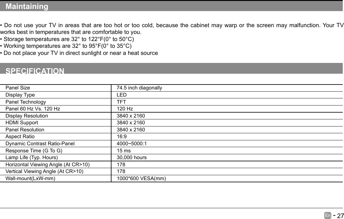       27En   -   Maintaining&bull;DonotuseyourTVinareasthataretoohotortoocold,becausethecabinetmaywarporthescreenmaymalfunction.YourTVworks best in temperatures that are comfortable to you.&bull;Storagetemperaturesare32&deg;to122&deg;F(0&deg;to50&deg;C)&bull;Workingtemperaturesare32&deg;to95&deg;F(0&deg;to35&deg;C)&bull;DonotplaceyourTVindirectsunlightornearaheatsourceSPECIFICATIONPanel Size 74.5 inch diagonally Display Type LEDPanel Technology  TFTPanel 60 Hz Vs. 120 Hz 120 HzDisplay Resolution  3840 x 2160HDMI Support 3840 x 2160 Panel Resolution  3840 x 2160Aspect Ratio 16:9Dynamic Contrast Ratio-Panel 4000~5000:1ResponseTime(GToG) 15 msLampLife(Typ.Hours) 30,000 hoursHorizontalViewingAngle(AtCR>10) 178VerticalViewingAngle(AtCR>10) 178Wall-mount(LxW-mm) 1000*600VESA(mm)