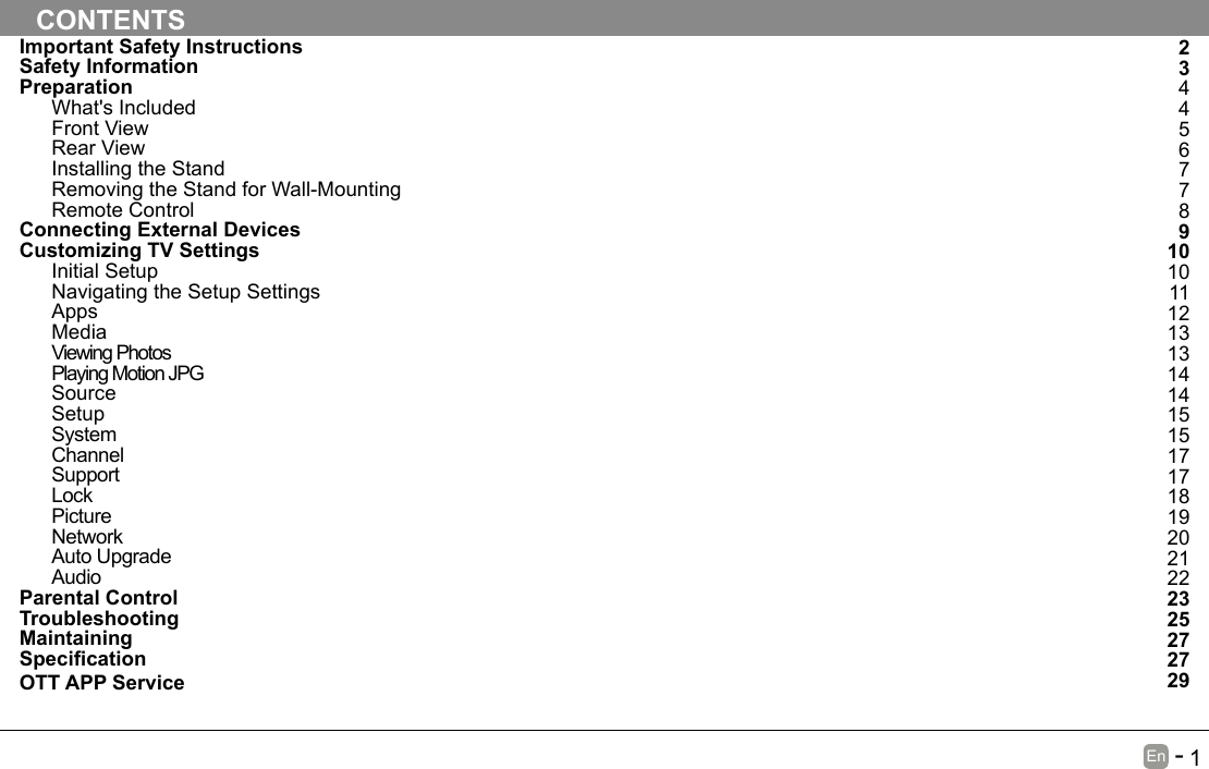       1En   -   Important Safety InstructionsSafety InformationPreparationWhat's IncludedFront ViewRear ViewInstalling the StandRemoving the Stand for Wall-MountingRemote ControlConnecting External DevicesCustomizing TV SettingsInitial SetupNavigating the Setup SettingsAppsMediaViewing PhotosPlaying Motion JPGSourceSetupSystemChannelSupportLockPictureNetworkAuto UpgradeAudioParental ControlTroubleshootingMaintainingSpecicationOTT APP ServiceCONTENTS234456778910101112131314141515171718192021222325272729