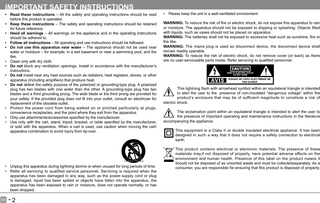       1En   -          2En   -   IMPORTANT SAFETY INSTRUCTIONS&bull; Read these instructions &ndash; All the safety and operating instructions should be read before this product is operated. &bull; Keep these instructions &ndash; The safety and operating instructions should be retained for future reference. &bull; Heed all warnings &ndash; All warnings on the appliance and in the operating instructions should be adhered to. &bull; Follow all instructions &ndash; All operating and use instructions should be followed. &bull; Do not use this apparatus near water &ndash; The appliance should not be used near water or moisture &ndash; for example, in a wet basement or near a swimming pool, and the like.&bull; Clean only with dry cloth.&bull; Do not block any ventilation openings. Install in accordance with the manufacturer&rsquo;s instructions.&bull; Do not install near any heat sources such as radiators, heat registers, stoves, or other apparatus(includingampliers)thatproduceheat.&bull; Do not defeat the safety purpose of the polarized or grounding-type plug. A polarized plug has two blades with one wider than the other. A grounding-type plug has two blades and a third grounding prong. The wide blade or the third prong are provided for yoursafety.Iftheprovidedplugdoesnottintoyouroutlet,consultanelectricianforreplacement of the obsolete outlet.&bull; Protect the power cord from being walked on or pinched particularly at plugs, convenience receptacles, and the point where they exit from the apparatus.&bull; Onlyuseattachments/accessoriesspeciedbythemanufacturer.&bull; Useonlywiththecart,stand,tripod,bracket,ortablespeciedbythemanufacturer,or sold with the apparatus. When a cart is used, use caution when moving the cart/apparatus combination to avoid injury from tip-over. &bull; Please keep the unit in a well-ventilated environment.WARNING:Toreducetheriskofreorelectricshock,donotexposethisapparatustorainormoisture.Theapparatusshouldnotbeexposedtodrippingorsplashing.Objectslledwith liquids, such as vases should not be placed on apparatus. WARNING:Thebatteriesshallnotbeexposedtoexcessiveheatsuchassunshine,reorthe like.WARNING:  The mains plug is used as disconnect device, the disconnect device shall remain readily operable.WARNING:Toreducetheriskofelectricshock,donotremovecover(orback)astherearenouser-serviceablepartsinside.Referservicingtoqualiedpersonnel.Thislightningashwitharrowheadsymbolwithinanequilateraltriangleisintendedto alert the user to the  presence of non-insulated &ldquo;dangerous voltage&rdquo; within the product&rsquo;s enclosure that may be of sufficient magnitude to constitute a risk of electric shock.The exclamation point within an equilateral triangle is intended to alert the user to the presence of important operating and maintenance instructions in the literature accompanying the appliance. This equipment is a Class II or double insulated electrical appliance. It has been designed in such a way that it does not require a safety connection to electrical earth.This product contains electrical or electronic materials. The presence of these materials may,if not disposed of properly, have potential adverse effects on the environment and human health. Presence of this label on the product means it should not be disposed of as unsorted waste and must be collectedseparately. As a consumer, you are responsible for ensuring that this product is disposed of properly.&bull; Unplug this apparatus during lightning storms or when unused for long periods of time.&bull; Refer all servicing to qualified service personnel. Servicing is required when the apparatus has been damaged in any way, such as the power-supply cord or plug is damaged, liquid has been spilled or objects have fallen into the apparatus, the apparatus has been exposed to rain or moisture, does not operate normally, or has been dropped.