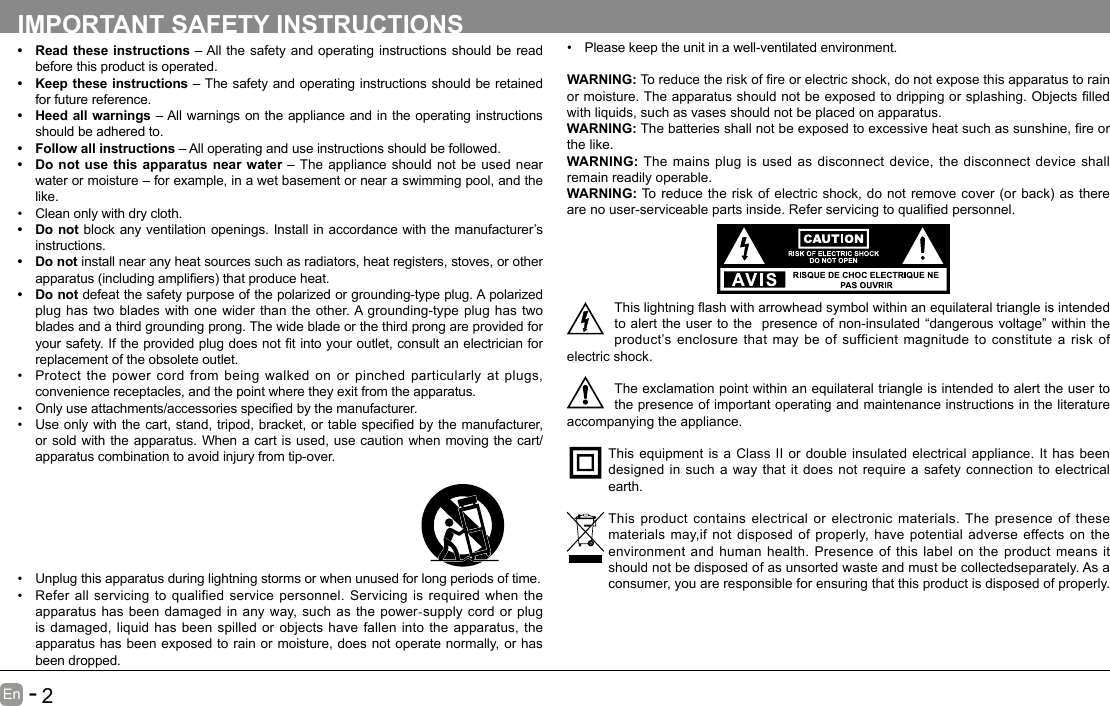       1En   -          2En   -   IMPORTANT SAFETY INSTRUCTIONS• Read these instructions – All the safety and operating instructions should be read before this product is operated. • Keep these instructions – The safety and operating instructions should be retained for future reference. • Heed all warnings – All warnings on the appliance and in the operating instructions should be adhered to. • Follow all instructions – All operating and use instructions should be followed. • Do not use this apparatus near water – The appliance should not be used near water or moisture – for example, in a wet basement or near a swimming pool, and the like.• Clean only with dry cloth.• Do not block any ventilation openings. Install in accordance with the manufacturer’s instructions.• Do not install near any heat sources such as radiators, heat registers, stoves, or other apparatus(includingampliers)thatproduceheat.• Do not defeat the safety purpose of the polarized or grounding-type plug. A polarized plug has two blades with one wider than the other. A grounding-type plug has two blades and a third grounding prong. The wide blade or the third prong are provided for yoursafety.Iftheprovidedplugdoesnottintoyouroutlet,consultanelectricianforreplacement of the obsolete outlet.• Protect the power cord from being walked on or pinched particularly at plugs, convenience receptacles, and the point where they exit from the apparatus.• Onlyuseattachments/accessoriesspeciedbythemanufacturer.• Useonlywiththecart,stand,tripod,bracket,ortablespeciedbythemanufacturer,or sold with the apparatus. When a cart is used, use caution when moving the cart/apparatus combination to avoid injury from tip-over. • Please keep the unit in a well-ventilated environment.WARNING:Toreducetheriskofreorelectricshock,donotexposethisapparatustorainormoisture.Theapparatusshouldnotbeexposedtodrippingorsplashing.Objectslledwith liquids, such as vases should not be placed on apparatus. WARNING:Thebatteriesshallnotbeexposedtoexcessiveheatsuchassunshine,reorthe like.WARNING:  The mains plug is used as disconnect device, the disconnect device shall remain readily operable.WARNING:Toreducetheriskofelectricshock,donotremovecover(orback)astherearenouser-serviceablepartsinside.Referservicingtoqualiedpersonnel.Thislightningashwitharrowheadsymbolwithinanequilateraltriangleisintendedto alert the user to the  presence of non-insulated “dangerous voltage” within the product’s enclosure that may be of sufficient magnitude to constitute a risk of electric shock.The exclamation point within an equilateral triangle is intended to alert the user to the presence of important operating and maintenance instructions in the literature accompanying the appliance. This equipment is a Class II or double insulated electrical appliance. It has been designed in such a way that it does not require a safety connection to electrical earth.This product contains electrical or electronic materials. The presence of these materials may,if not disposed of properly, have potential adverse effects on the environment and human health. Presence of this label on the product means it should not be disposed of as unsorted waste and must be collectedseparately. As a consumer, you are responsible for ensuring that this product is disposed of properly.• Unplug this apparatus during lightning storms or when unused for long periods of time.• Refer all servicing to qualified service personnel. Servicing is required when the apparatus has been damaged in any way, such as the power-supply cord or plug is damaged, liquid has been spilled or objects have fallen into the apparatus, the apparatus has been exposed to rain or moisture, does not operate normally, or has been dropped.