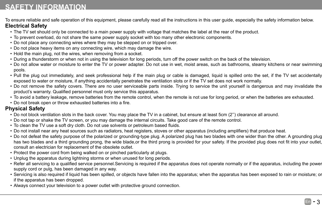       3En   -   SAFETY INFORMATIONTo ensure reliable and safe operation of this equipment, please carefully read all the instructions in this user guide, especially the safety information below.Electrical Safety &bull;The TV set should only be connected to a main power supply with voltage that matches the label at the rear of the product.&bull;To prevent overload, do not share the same power supply socket with too many other electronic components.&bull;Do not place any connecting wires where they may be stepped on or tripped over.&bull;Do not place heavy items on any connecting wire, which may damage the wire.&bull;Hold the main plug, not the wires, when removing from a socket.&bull;During a thunderstorm or when not in using the television for long periods, turn off the power switch on the back of the television.&bull;Do not allow water or moisture to enter the TV or power adapter. Do not use in wet, moist areas, such as bathrooms, steamy kitchens or near swimming pools.&bull;Pull the plug out immediately, and seek professional help if the main plug or cable is damaged, liquid is spilled onto the set, if the TV set accidentally exposed to water or moisture, if anything accidentally penetrates the ventilation slots or if the TV set does not work normally.&bull;Do not remove the safety covers. There are no user serviceable parts inside. Trying to service the unit yourself is dangerous and may invalidate the product&rsquo;swarranty.Qualiedpersonnelmustonlyservicethisapparatus.&bull;To avoid a battery leakage, remove batteries from the remote control, when the remote is not use for long period, or when the batteries are exhausted.&bull;Donotbreakopenorthrowexhaustedbatteriesintoare.Physical Safety &bull;Donotblockventilationslotsinthebackcover.YoumayplacetheTVinacabinet,butensureatleast5cm(2&rsquo;&rsquo;)clearanceallaround.&bull;Do not tap or shake the TV screen, or you may damage the internal circuits. Take good care of the remote control.&bull;TocleantheTVuseasoftdrycloth.Donotusesolventsorpetroleumbaseduids.&bull;Donotinstallnearanyheatsourcessuchasradiators,heatregisters,stovesorotherapparatus(includingampliers)thatproduceheat.&bull;Do not defeat the safety purpose of the polarized or grounding-type plug. A polarized plug has two blades with one wider than the other. A grounding plug hastwobladesandathirdgroundingprong,thewideblade,orthethirdprongisprovidedforyoursafety.Iftheprovidedplugdoesnottintoyouroutlet,consult an electrician for replacement of the obsolete outlet. &bull;Protect the power cord from being walked on or pinched particularly at plugs. &bull;Unplug the apparatus during lightning storms or when unused for long periods.&bull;Referallservicingtoaqualiedservicepersonnel.Servicingisrequirediftheapparatusdoesnotoperatenormallyoriftheapparatus,includingthepowersupply cord or pulg, has been damaged in any way.&bull;Servicing is also required if liquid has been spilled, or objects have fallen into the apparatus; when the apparatus has been exposed to rain or moisture; or if the apparatus has been dropped.&bull;Always connect your television to a power outlet with protective ground connection. 